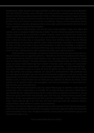 profetizamos; Mas, quando vier o que é perfeito, então o que o é em parte será aniquilado”
(Cf. 1Cor 13,8-10). De fato, amor não falha. Ele é tão perfeito e potente que fez de Cristo o
homem mais forte que pisou nosso chão. Forte o suficiente para suportar o peso de todos
os pecados, de todos os homens e mulheres, de todos os tempos e gerações. Quando esse
perfeito amor de Cristo for o nosso amor, as profecias, línguas, ciências humanas, nossas
muitas misérias e pecados desaparecerão e nossa ação pastoral produzirá vida eterna em
nós e naqueles aos quais fomos enviados.
	 Bem cantou Padre Zezinho, em uma de suas muitas canções: “Hoje, se a vida é tão
sofrida, deve-se a culpa à indiferença dos cristãos.” Se nós vivêssemos aquele mesmo amor
alegre e disponível que os primeiros cristãos viveram, nosso movimento seria como uma
estrela brilhante, mais potente que o sol, e os de fora e os que estão dentro veriam, em
nós, o rosto de Cristo, vivo e ressuscitado. Nossa face brilharia como a face de Moisés
quando desceu da montanha, após ter visto e experimentado a bondade e a misericórdia
de Deus. De fato, tem razão o nosso senil compositor. A vida em sociedade e na Igreja se-
ria bem diversa se, em vez da nossa indiferença, que, tantas vezes, destrói da imagem de
Cristo em nós, cultivássemos o dom supremo do amor, que tudo transforma.
	 Paulo encerra sua exortação, no capítulo 13 da Primeira de suas duas cartas aos cris-
tãos de Corinto, com as seguintes palavras: “Quando eu era menino, falava como menino,
sentia como menino, discorria como menino, mas, logo que cheguei a ser homem, acabei
com as coisas de menino.” Quando iniciamos nossa caminhada cristã, de fato, as muitas
coisas da nossa imaturidade espiritual acabam entrando, junto conosco, em nosso labor
pastoral. Nossos vícios, nossas ideias – nem sempre equivocadas -, nosso modo de fazer...
Tais coisas impedem a graça e o amor de Deus de agirem em nós e através de nós. Toda-
via, não somos mais crianças imaturas em nossa fé e conhecimento. Não podemos nos
permitir algumas situações que, em vez de demostrarem os gigantes na fé que somos, nos
apequenam como anões insensatos, imprudentes e desprovidos do amor de Cristo. Somos
adultos na fé, e nossa fé deve ser um facho da Luz, radiante da Páscoa de Cristo. Como
adultos na fé, devemos fazer essa passagem, essa Páscoa verdadeira, e ressuscitarmos,
diariamente, para uma vida nova.
Três coisas deveriam permanecer, em nós, nessa Páscoa que se avizinha e pelo resto de
nossos dias: a fé, a esperança e a caridade. Fé na ação de Deus, que quer e deve falar e
agir através de nós. Esperança de que tanto o outro como eu estamos a caminho; e, se nos
deixarmos guiar pelo Cristo ressuscitado, que, com Sua Luz, ilumina nossos passos, tam-
bém nós, um dia, ressuscitaremos com Ele. E, por fim, a caridade – amor – deve ser a nossa
meta, nossa razão de agir e ser. Sem ela, sem esse amor que tudo crê, suporta e espera,
nada seremos; nada faremos e jamais ressuscitaremos.
Que Deus nos encontre dignos e preparados para a vida nova em Cristo. Que Ele possa per-
ceber, em nós, abertura suficiente para Sua graça e Seu amor. Que Seu poder nos ressuscite
como ressuscitou Jesus. Que, de agora em diante, nossas ações, como pessoa e grupo, nos
impulsionem para o céu.
Feliz e abençoada Páscoa a todos!
 