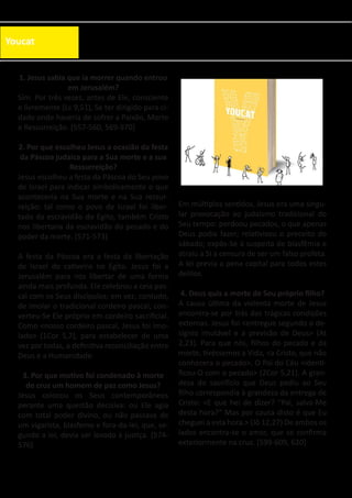 Youcat
1. Jesus sabia que ia morrer quando entrou
em Jerusalém?
Sim. Por três vezes, antes de Ele, consciente
e livremente (Lc 9,51), Se ter dirigido para ci-
dade onde haveria de sofrer a Paixão, Morte
e Ressurreição. [557-560, 569-570]
2. Por que escolheu Jesus a ocasião da festa
da Páscoa judaica para a Sua morte e a sua
Ressurreição?
Jesus escolheu a festa da Páscoa do Seu povo
de Israel para indicar simbolicamente o que
aconteceria na Sua morte e na Sua ressur-
reição: tal como o povo de Israel foi liber-
tado da escravidão do Egito, também Cristo
nos libertaria da escravidão do pecado e do
poder da morte. [571-573]
A festa da Páscoa era a festa da libertação
de Israel do cativeiro no Egito. Jesus foi a
Jerusalém para nos libertar de uma forma
ainda mais profunda. Ele celebrou a ceia pas-
cal com os Seus discípulos; em vez, contudo,
de imolar o tradicional cordeiro pascal, con-
verteu-Se Ele próprio em cordeiro sacrificial.
Como <nosso cordeiro pascal, Jesus foi imo-
lado> (1Cor 5,7), para estabelecer de uma
vez por todas, a definitiva reconciliação entre
Deus e a Humanidade.
3. Por que motivo foi condenado à morte
de cruz um homem de paz como Jesus?
Jesus colocou os Seus contemporâneos
perante uma questão decisiva: ou Ele agia
com total poder divino, ou não passava de
um vigarista, blasfemo e fora-da-lei, que, se-
gundo a lei, devia ser levado à justiça. [574-
576]
Em múltiplos sentidos, Jesus era uma singu-
lar provocação ao judaísmo tradicional do
Seu tempo: perdoou pecados, o que apenas
Deus podia fazer; relativizou o preceito do
sábado; expôs-Se à suspeita de blasfêmia e
atraiu a Si a censura de ser um falso profeta.
A lei previa a pena capital para todos estes
delitos.
4. Deus quis a morte de Seu próprio filho?
A causa última da violenta morte de Jesus
encontra-se por trás das trágicas condições
externas. Jesus foi <entregue segundo o de-
sígnio imutável e a previsão de Deus> (At
2,23). Para que nós, filhos do pecado e da
morte, tivéssemos a Vida, <a Cristo, que não
conhecera o pecado>, O Pai do Céu <identi-
ficou-O com o pecado> (2Cor 5,21). A gran-
deza do sacrifício que Deus pediu ao Seu
filho correspondia à grandeza da entrega de
Cristo: <E que hei de dizer? “Pai, salva-Me
desta hora?” Mas por causa disto é que Eu
cheguei a esta hora.> (Jô 12,27) De ambos os
lados encontra-se o amor, que se confirma
exteriormente na cruz. [599-609, 620]
 