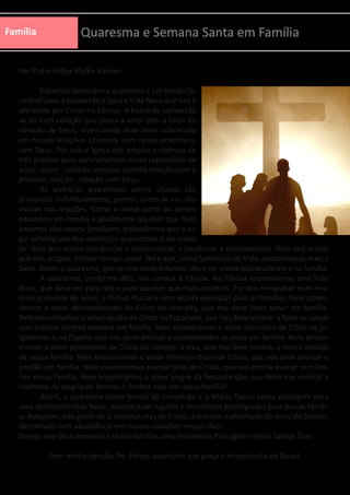 Família Quaresma e Semana Santa em Família
Por Padre Felipe Klafke Konzen
	 Sabemos todos que a quaresma é um tempo fa-
vorável para a conversão e para a Vida Nova que nos é
oferecida por Cristo na Páscoa. A busca da conversão
se dá num coração que passa a amar com a força do
coração de Deus, vivenciando esse amor sobretudo
em nossas relações. Conosco, com nosso próximo e,
com Deus. Por isso a Igreja nos propõe a vivência de
três práticas para aprimorarmos nossa capacidade de
amar: Jejum - relação conosco; esmola-relação com o
próximo; oração - relação com Deus.
	 As vivências quaresmais acima citadas são
praticadas individualmente, porém, como se viu, são
vividas nas relações. Como a maior parte do tempo
passamos em família e igualmente aqueles que mais
amamos são nossos familiares, entendemos que o lu-
gar privilegiado dos exercícios quaresmais é no nosso
lar. Nele que temos que buscar o autocontrole, a paciência, a compreensão. Nele que temos
que nos ocupar, dedicar tempo, amar. Nele que, como Santuário da Vida, encontramos mais a
Deus. Assim a quaresma, que se vive onde estamos, deve ser vivida sobretudo em e na família.
	 A quaresma, conforme dito, nos conduz à Páscoa. Na Páscoa encontramos uma Vida
Nova, que deve ser para nós e para aqueles que mais amamos. Por nos mergulhar num mis-
tério profundo de amor, o Tríduo Pascal é uma escola exemplar para as famílias. Nele apren-
demos o amor desinteressado do Cristo no lava-pés, que nos deve fazer servir em família.
Nele encontramos o amor oculto de Cristo na Eucaristia, que nos deve ensinar a fazer as coisas
sem esperar sermos notados em família. Nele encontramos o amor silencioso de Cristo no ju-
lgamento e no flagelo, que nos deve ensinar a compreender os erros em família. Nele encon-
tramos o amor persistente de Cristo ao carregar a cruz, que nos deve ensinar a nunca desistir
de nossa família. Nele encontramos o amor misericordioso de Cristo, que nos deve ensinar o
perdão em família. Nele encontramos o amor total de Cristo, que nos ensina a amar sem lim-
ites nossa família. Nele encontramos o amor alegre da Ressurreição, que deve nos ensinar a
vivermos da alegria de termos o Senhor vivo em nossa família!
	 Assim, a quaresma como tempo de conversão e o tríduo Pascal como passagem para
uma verdadeira Vida Nova, passam a ser lugares e momentos privilegiados para que as famíli-
as busquem, não partir de si mesmas mas de Cristo, a viverem a plenitude do amor do Senhor,
derramado com abundância em nossos corações nesses dias!
Desejo que Deus conceda a todas famílias uma verdadeira Passagem nesses Santos Dias.
Com minha benção, Pe. Felipe, sacerdote por graça e misericórdia de Deus!
 