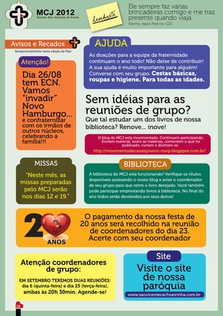 Ele sempre faz várias
               MCJ 2012                                            brincadeiras comigo e me traz
               Núcleo São Vicente de Paulo
                                                                   presente quando viaja.
                                                                   Marina, papai Marcos, G22




Avisos e Recados                                 AJUDA
 Excepcionalmente nesta edição de Pais
                                               As doações para a equipe da fraternidade
      Atenção!                                 continuam o ano todo! Não deixe de contribuir!
                                               A sua ajuda é muito importante para alguém!
      Dia 26/08                                Converse com seu grupo. Cestas básicas,
                                               roupas e higiene. Para todas as idades.
      tem ECN.
      Vamos
      “invadir”
      Novo
                                              Sem idéias para as
      Hamburgo...                             reuniões de grupo?
      e confraternizar                        Que tal estudar um dos livros de nossa
      com os irmãos de                        biblioteca? Renove... inove!
      outros núcleos,
      celebrando a                                 O blog do MCJ está movimentado. Continuem participando.
      família!!!                                     Enviem material, leiam as matérias, comentem o que foi
                                                               publicado, curtam e divirtam-se .
                                                 http://movimentodecasaisjovens-nsvp.blogspot.com.br/


             MISSAS                                              BIBLIOTECA
     “Neste mês, as                            A biblioteca do MCJ está funcionando! Verifique os títulos
                                               disponíveis acessando o nosso blog e avise o coordenador
    missas preparadas                          de seu grupo para que retire o livro desejado. Você também
     pelo MCJ serão                            pode participar emprestando livros à biblioteca. No final do
    nos dias 12 e 19.”                         ano todos serão devolvidos aos seus donos!




                                              O pagamento da nossa festa de
                                             20 anos será recolhido na reunião
                                               de coordenadores do dia 23.
                                               Acerte com seu coordenador

                                                                                  Site
      Atenção coordenadores
            de grupo:                                                  Visite o site
   EM SETEMBRO TEREMOS DUAS REUNIÕES:                                   de nossa
    dia 6 (quinta-feira) e dia 25 (terça-feira),
      ambas às 20h 30min. Agende-se!
                                                                        paróquia
                                                                   www.saovicentecachoeirinha.com.br

 10
 