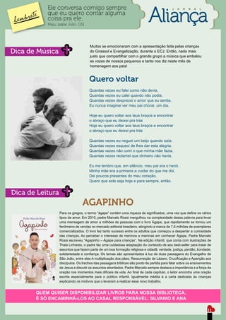 Ele conversa comigo sempre                                                      J   O   R   N   A   L

           que eu quero contar alguma
           coisa pra ele.
           Maju, papai Júlio, G51




                                     Muitos se emocionaram com a apresentação feita pelas crianças
Dica de Música                       do Girassol e Evangelização, durante o ECJ. Então, nada mais
                                     justo que compartilhar com o grande grupo a música que embalou
                                     as vozes de nossos pequenos e tanto nos diz neste mês de
                                     homenagem aos pais!


                                     Quero voltar
                                     Quantas vezes eu falei como não devia.
                                     Quantas vezes eu calei quando não podia.
                                     Quantas vezes desprezei o amor que eu sentia.
                                     Eu nunca imaginei ver meu pai chorar, um dia.

                                     Hoje eu quero voltar aos teus braços e encontrar
                                     o abraço que eu deixei pra trás
                                     Hoje eu quero voltar aos teus braços e encontrar
                                     o abraço que eu deixei pra trás

                                     Quantas vezes eu neguei um beijo quando saía.
                                     Quantas vezes esqueci de lhes dar esta alegria.
                                     Quantas vezes não comi o que minha mãe fazia.
                                     Quantas vezes reclamei que dinheiro não havia.

                                     Eu me lembro que, em silêncio, meu pai era o herói.
                                     Minha mãe era a primeira a cuidar do que me dói.
                                     Dei poucos presentes do meu coração.
                                     Quero que este seja hoje e para sempre, então.


Dica de Leitura
                                 AGAPINHO
                  Para os gregos, o termo “ágape” contém uma riqueza de significados, uma vez que define os vários
                  tipos de amor. Em 2010, padre Marcelo Rossi mergulhou na complexidade dessa palavra para levar
                  uma mensagem de amor a milhões de pessoas com o livro Ágape, que rapidamente se tornou um
                  fenômeno de vendas no mercado editorial brasileiro, atingindo a marca de 7,6 milhões de exemplares
                  comercializados. O livro fez tanto sucesso entre os adultos que começou a despertar a curiosidade
                  das crianças. Ao perceber o interesse de meninos e meninas em conhecer Ágape, Padre Marcelo
                  Rossi escreveu “Agapinho – Ágape para crianças”. Na edição infantil, que conta com ilustrações de
                  Thais Linhares, o padre faz uma cuidadosa adaptação do conteúdo de seu best-seller para tratar de
                  assuntos que fazem parte de um boa formação religiosa e cidadã: verdade, justiça, perdão, bondade,
                  solidariedade e confiança. Os temas são apresentados à luz de doze passagens do Evangelho de
                  São João, entre elas A multiplicação dos pães, Ressurreição de Lázaro, Crucificação e Aparição aos
                  discípulos. Os trechos das passagens bíblicas são ponto de partida para falar sobre os ensinamentos
                  de Jesus e discutir os assuntos abordados. Padre Marcelo sempre destaca a importância e a força da
                  oração nos momentos mais difíceis da vida. Ao final de cada capítulo, o leitor encontra uma oração
                  escrita especialmente para o público infantil. Igualmente inédita é a carta dedicada às crianças
                  explicando os motivos que o levaram a realizar esse novo trabalho.


       QUEM QUISER DISPONIBILIZAR LIVROS PARA NOSSA BIBLIOTECA,
       É SÓ ENCAMINHÁ-LOS AO CASAL RESPONSÁVEL: SILVANIO E ANA

                                                                                                                   11
 