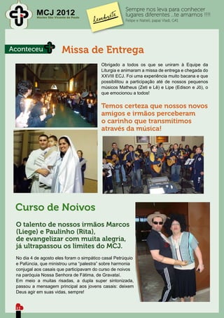 Sempre nos leva para conhecer
          MCJ 2012
           Núcleo São Vicente de Paulo
                                                      lugares diferentes ...te amamos !!!!
                                                      Felipe e Natieli, papai Vladi, G41




Aconteceu                 Missa de Entrega
                                          Obrigado a todos os que se uniram à Equipe da
                                          Liturgia e animaram a missa de entrega e chegada do
                                          XXVIII ECJ. Foi uma experiência muito bacana e que
                                          possibilitou a participação até de nossos pequenos
                                          músicos Matheus (Zeti e Lê) e Lipe (Edison e Jô), o
                                          que emocionou a todos!


                                          Temos certeza que nossos novos
                                          amigos e irmãos perceberam
                                          o carinho que transmitimos
                                          através da música!




 Curso de Noivos
 O talento de nossos irmãos Marcos
 (Liege) e Paulinho (Rita),
 de evangelizar com muita alegria,
 já ultrapassou os limites do MCJ.
 No dia 4 de agosto eles foram o simpático casal Petrúquio
 e Pafúncia, que ministrou uma “palestra” sobre harmonia
 conjugal aos casais que participavam do curso de noivos
 na paróquia Nossa Senhora de Fátima, de Gravataí.
 Em meio a muitas risadas, a dupla super sintonizada,
 passou a mensagem principal aos jovens casais: deixem
 Deus agir em suas vidas, sempre!


 12
 