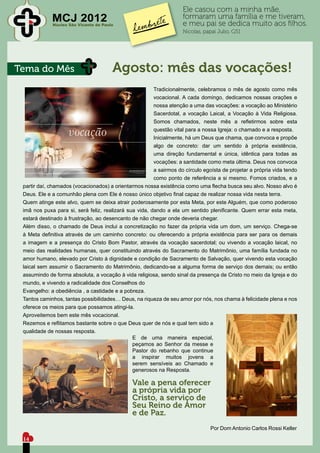 Ele casou com a minha mãe,
             MCJ 2012
             Núcleo São Vicente de Paulo
                                                                    formaram uma família e me tiveram,
                                                                    e meu pai se dedica muito aos filhos.
                                                                    Nicolas, papai Julio, G51




Tema do Mês                            Agosto: mês das vocações!
                                                        Tradicionalmente, celebramos o mês de agosto como mês
                                                        vocacional. A cada domingo, dedicamos nossas orações e
                                                        nossa atenção a uma das vocações: a vocação ao Ministério
                                                        Sacerdotal, a vocação Laical, a Vocação à Vida Religiosa.
                                                        Somos chamados, neste mês a refletirmos sobre esta
                                                        questão vital para a nossa Igreja: o chamado e a resposta.
                                                        Inicialmente, há um Deus que chama, que convoca e propõe
                                                        algo de concreto: dar um sentido à própria existência,
                                                        uma direção fundamental e única, idêntica para todas as
                                                        vocações: a santidade como meta última. Deus nos convoca
                                                        a sairmos do círculo egoísta de projetar a própria vida tendo
                                                        como ponto de referência a si mesmo. Fomos criados, e a
 partir daí, chamados (vocacionados) a orientarmos nossa existência como uma flecha busca seu alvo. Nosso alvo é
 Deus. Ele e a comunhão plena com Ele é nosso único objetivo final capaz de realizar nossa vida nesta terra.
 Quem atinge este alvo, quem se deixa atrair poderosamente por esta Meta, por este Alguém, que como poderoso
 imã nos puxa para si, será feliz, realizará sua vida, dando a ela um sentido plenificante. Quem errar esta meta,
 estará destinado à frustração, ao desencanto de não chegar onde deveria chegar.
 Além disso, o chamado de Deus inclui a concretização no fazer da própria vida um dom, um serviço. Chega-se
 à Meta definitiva através de um caminho concreto: ou oferecendo a própria existência para ser para os demais
 a imagem e a presença do Cristo Bom Pastor, através da vocação sacerdotal; ou vivendo a vocação laical, no
 meio das realidades humanas, quer constituindo através do Sacramento do Matrimônio, uma família fundada no
 amor humano, elevado por Cristo à dignidade e condição de Sacramento de Salvação, quer vivendo esta vocação
 laical sem assumir o Sacramento do Matrimônio, dedicando-se a alguma forma de serviço dos demais; ou então
 assumindo de forma absoluta, a vocação à vida religiosa, sendo sinal da presença de Cristo no meio da Igreja e do
 mundo, e vivendo a radicalidade dos Conselhos do
 Evangelho: a obediência , a castidade e a pobreza.
 Tantos caminhos, tantas possibilidades… Deus, na riqueza de seu amor por nós, nos chama à felicidade plena e nos
 oferece os meios para que possamos atingi-la.
 Aproveitemos bem este mês vocacional.
 Rezemos e reflitamos bastante sobre o que Deus quer de nós e qual tem sido a
 qualidade de nossas resposta.
                                               E de uma maneira especial,
                                               peçamos ao Senhor da messe e
                                               Pastor do rebanho que continue
                                               a inspirar muitos jovens a
                                               serem sensíveis ao Chamado e
                                               generosos na Resposta.

                                               Vale a pena oferecer
                                               a própria vida por
                                               Cristo, a serviço de
                                               Seu Reino de Amor
                                               e de Paz.
                                                                                Por Dom Antonio Carlos Rossi Keller

 14
 