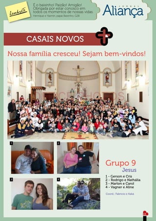 É o baixinho! Paizão! Amigão!                      J   O   R   N   A   L
       Obrigada por estar conosco em
       todos os momentos de nossas vidas.
       Henrique e Yasmin, papai Baixinho, G28




     CASAIS NOVOS
Nossa família cresceu! Sejam bem-vindos!




1                          2




                                                Grupo 9
                                                              Jesus
                                                1 - Gerson e Cris
3                          4                    2 - Rodrigo e Nathália
                                                3 - Marlon e Carol
                                                4 - Vagner e Aline
                                                Coord.: Fabrício e Kaká




                                                                                  15
 