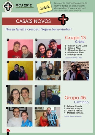 Nos conta historinhas antes de
        MCJ 2012
        Núcleo São Vicente de Paulo
                                              dormir todos os dias, e além
                                              disso é divertido e carinhoso!
                                              Ana Caroline e Davi, papai Jandir, G46




        CASAIS NOVOS
Nossa família cresceu! Sejam bem-vindos!

    1                                 2
                                                               Grupo 13
                                                                            Cristo
                                                               1 - Claiton e Ana Lucia
                                                               2 - Fabio e Aline
                                                               3 - Eleandro e Carina
                                                               4 - Giuliano e Aline
                                                               5 - Rodrigo e Rita
                                                               Coord: Paulinho e Rita

    3                                     4                5




1                                     2




                                                            Grupo 46
                                                                           Caminho
                                                           1 - Felipe e Camila
3                                     4                    2 - Gabriel e Jaque
                                                           3 - Junior e Renata
                                                           4 - Marcelo e Dinéia
                                                           Coord.: Jandir e Denize




16
 