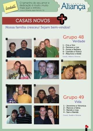 O tamanho do seu amor e                            J   O   R   N   A   L

        dedicação é muito ,muito
        mais que o infinito.
        Lucas e Eduarda, papai Marcelo, G6




      CASAIS NOVOS
Nossa família cresceu! Sejam bem-vindos!


1                           2                    Grupo 48
                                                               Verdade
                                                 1 - Cris e Vivi
                                                 2 - Denison e Lisi
                                                 3 - Jonas e Barbara
                                                 4 - Leandro e Franci
                                                 5 - Mauricio e Dedé
                                                 Coord.: Milton e Simone

3                           4                5




1                           2




                                                 Grupo 49
                                                                   Vida
3                           4                    1 - Jeronimo e Veronica
                                                 2 - Marcos e Edna
                                                 3 - Nando e Lisy
                                                 4 - San e Nanda
                                                 Coord.: Evaldir e Simone




                                                                                   17
 