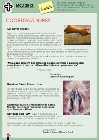 Ele brinca comigo, anda de
         MCJ 2012
         Núcleo São Vicente de Paulo
                                                     bicicleta comigo, me dá atenção e
                                                     principalmente carinho. Eu amo ele.!
                                                     Ícaro, papai Léo, G24, 29




COORDENADORES
Aos novos amigos,
Sejam bem vindos à nossa família, venha caminhar
conosco e sentir a maravilha que é ter amigos em Cristo.
Estamos muito felizes pela Graça que tivemos que é
receber estes lindos casais em nossa família e de coração
desejamos que a presença do Pai esteja sempre conosco,
para juntos trilharmos o caminho da verdade do amor e
da fé.
Que neste encontro cheio de reflexões e emoções vocês como nós possam receber
JESUS em suas famílias, abrir a porta de seus lares para que ele entre e juntos viver a
palavra que ele nos ensina.
Que o Espírito Santo de Deus inspire a todos e abra os seus corações, para que se
deixem tocar pelo Amor de Deus.

“Mas a que caiu em boa terra são os que, ouvindo a palavra com
coração reto e bom, a retêm e dão fruto com perseverança”.
(Lucas 8:15)
					A Paz de Cristo!

							 Dos amigos...
							 Fabricio e Kaká (Miguel)


Queridos Casais Encontristas:
Foi com grande alegria que aceitamos esse desafio de
coordenar um grupo novo, deste modo estaremos os
esperando ansiosos e não só com as portas de nossa
casa aberta, mas principalmente dos nossos corações,
prontos para recebê-los.


Queremos que se sintam parte da nossa
família, pois vocês foram tão esperados
quanto nossos filhos...
Obrigado pelo “SIM” e que o amor de Deus e a
nossa amizade que aos poucos vai se fortalecendo seja
o alicerce desta nova família que estamos formando.

Esperamos que esta nova caminhada seja cheia de alegria e muita paz.
Que Deus abençoe cada família e que Maria os cubra com seu manto sagrado.

						Com carinho:
						Jandir e Denize (Carol e Davi)
					
18
 