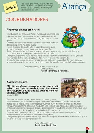 Faz tudo pra mim, me cuida, me                         J   O   R   N   A   L

               ama e reza na minha cabeça
               antes de eu dormir, te amo pai!
               Eduarda, papai Nei, G39




COORDENADORES
Aos novos amigos em Cristo!
Que bom tê-los conosco! Antes mesmo de conhecê-los,
exatamente no minuto seguinte após a visita do casal
ECJ, incluímos vocês em nossas orações pessoais e em
grupo.
Oramos para que fôssemos capazes de acolher cada um
da maneira certa, na dose exata.
Nossa família está muito feliz e aguarda ansiosa, para
abrir as portas da nossa casa e do nosso coração.
Sintam-se muito bem-vindos a este movimento que nos ajuda a caminhar em
comunidade e nos traz para perto do amor de Deus.
Desejamos que esta nova “família” que nasceu neste final de semana tenha grandes
momentos de busca na oração, na fé e no novo caminho escolhido.
Que este ECJ tenha deixado marcas fortes e belas em suas vidas. Tenham certeza,
amigos, de que este fim de semana ficou mais iluminado pela convivência com vocês.

			 Que deus abençoe a nossa amizade!
						Com carinho...
						Milton e Si (Dudu e Henrique)




Aos novos amigos,
“Já não vos chamo servos, porque o servo não
sabe o que faz o seu senhor; mas chamei-vos
amigos, porque tudo quanto ouvi de meu Pai
vos dei a conhecer”.
(João 15:15)

Estamos muito felizes em recebê-los na nossa grande
família que é o MCJ. Esperamos que a semente lançada no XXVIII ECJ dê muitos
frutos para o futuro. Pois sabemos que vivemos num momento difícil; de mundo
virtual, muita correria, agitação, ninguém tem tempo para nada... E felizmente vocês
encontraram esse tempo para Jesus e para fazerem verdadeiros amigos em Cristo. Que
seja esse o início de uma bela caminhada de fé e de amor.
E que o Senhor consiga fazer morada permanente nesses novos corações e que
abençoe essas novas famílias que estão chegando.
Desejamos que essa convivência seja cheia de alegrias, descobertas, e muita fé. E que o
amor de Deus possa sempre nos unir!

					Sejam Bem Vindos!
					Paulinho e Rita (Luísa)
                                                                                              19
 