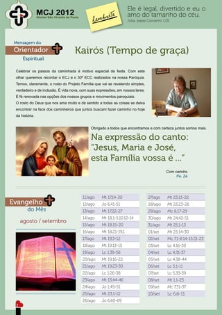 Ele é legal, divertido e eu o
                MCJ 2012
                Núcleo São Vicente de Paulo
                                                                        amo do tamanho do céu.
                                                                        Júlia, papai Giovanni, G31




 Mensagem do
 Orientador                             Kairós (Tempo de graça)
     Espiritual

 Celebrar os passos da caminhada é motivo especial de festa. Com este
 olhar queremos recordar o ECJ e o 30º ECC realizados na nossa Paróquia.
 Temos, claramente, o rosto do Projeto Família que vai se revelando simples,
 verdadeiro e de inclusão. É vida nova, com suas expressões, em nossos lares.
 É fé renovada nas opções dos nossos grupos e movimentos paroquiais.
 O rosto do Deus que nos ama muito e dá sentido a todas as coisas se deixa
 encontrar na face dos caminheiros que juntos buscam fazer caminho no hoje
 da história.


                                                  Obrigado a todos que encontramos e com certeza juntos somos mais.

                                                  Na expressão do canto:
                                                  “Jesus, Maria e José,
                                                  esta Família vossa é ...”
                                                                                               Com carinho
                                                                                                    Pe. Zé




                                              11/ago    Mt 17,14-20                 27/ago      Mt 23,13-22
Evangelho                                     12/ago    Jo 6,41-51                  28/ago      Mt 23,23-26
        do Mês                                13/ago    Mt 17,22-27                 29/ago      Mc 6,17-29
                                              14/ago    Mt 18,1-5.10.12-14          30/ago      Mt 24,42-51
     agosto / setembro
                                              15/ago    Mt 18,15-20                 31/ago      Mt 25,1-13
                                              16/ago    Mt 18,21-19,1               01/set      Mt 25,14-30
                                              17/ago    Mt 19,3-12                  02/set      Mc 7,1-8.14-15,21-23
                                              18/ago    Mt 19,13-15                 03/set      Lc 4,16-30
                                              19/ago    Lc 1,39-56                  04/set      Lc 4,31-37
                                              20/ago    Mt 19,16-22                 05/set      Lc 4,38-44
                                              21/ago    Mt 19,23-30                 06/set      Lc 5,1-11
                                              22/ago    Lc 1,26-38                  07/set      Lc 5,33-39
                                              23/ago    Mt 13,44-46                 08/set      Mt 1,1-23
                                              24/ago    Jo 1,45-51                  09/set      Mc 7,31-37
                                              25/ago    Mt 23,1-12                  10/set      Lc 6,6-11
                                              26/ago    Jo 6,60-69
 2
 