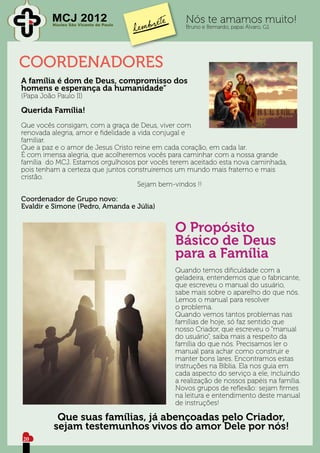 MCJ 2012
          Núcleo São Vicente de Paulo
                                                 Nós te amamos muito!
                                                 Bruno e Bernardo, papai Álvaro, G1




COORDENADORES
A família é dom de Deus, compromisso dos
homens e esperança da humanidade”
(Papa João Paulo II)

Querida Família!
Que vocês consigam, com a graça de Deus, viver com
renovada alegria, amor e fidelidade a vida conjugal e
familiar.
Que a paz e o amor de Jesus Cristo reine em cada coração, em cada lar.
É com imensa alegria, que acolheremos vocês para caminhar com a nossa grande
família do MCJ. Estamos orgulhosos por vocês terem aceitado esta nova caminhada,
pois tenham a certeza que juntos construiremos um mundo mais fraterno e mais
cristão.
						Sejam bem-vindos !!

Coordenador de Grupo novo:
Evaldir e Simone (Pedro, Amanda e Júlia)


                                              O Propósito
                                              Básico de Deus
                                              para a Família
                                              Quando temos dificuldade com a
                                              geladeira, entendemos que o fabricante,
                                              que escreveu o manual do usuário,
                                              sabe mais sobre o aparelho do que nós.
                                              Lemos o manual para resolver
                                              o problema.
                                              Quando vemos tantos problemas nas
                                              famílias de hoje, só faz sentido que
                                              nosso Criador, que escreveu o “manual
                                              do usuário”, saiba mais a respeito da
                                              família do que nós. Precisamos ler o
                                              manual para achar como construir e
                                              manter bons lares. Encontramos estas
                                              instruções na Bíblia. Ela nos guia em
                                              cada aspecto do serviço a ele, incluindo
                                              a realização de nossos papéis na família.
                                              Novos grupos de reflexão: sejam firmes
                                              na leitura e entendimento deste manual
                                              de instruções!

           Que suas famílias, já abençoadas pelo Criador,
          sejam testemunhos vivos do amor Dele por nós!
20
 