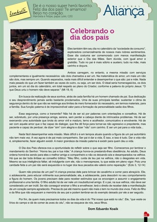 Ele é o nosso super herói favorito.                                          J   O   R   N   A   L

                    Feliz dia dos pais! Te amamos!
                    Beijo no coração.
                    Manoela e Felipe, papai Lelei, G50




                                                      Celebrando o
                                                      dia dos pais
	                                                   Eles também têm seu dia no calendário da “sociedade de consumo”,
                                                    exploradora comercialmente de nossos mais nobres sentimentos.
                                                    Esse dia costuma ser comemorado com menos manifestação
                                                    exterior que o Dia das Mães. Sem dúvida, com igual amor e
                                                    gratidão. Tudo no pai é mais sóbrio e austero; tudo na mãe, mais
                                                    carinho e doçura.

	                                                Ambos carregam, no entanto, a mesma missão com serviços
complementares e igualmente necessários: são dois chamados a ser um. Na matemática do amor, um mais um não
são dois, mas sempre um. Quando separados, nada mais difícil entender e desempenhar o que são: pai e mãe. Nada
mais pesado do que um fazer também as vezes do outro, ou seja, um ser dois. O ideal seria homenageá-los, os dois
juntos, em um só dia do calendário, em total respeito ao plano do Criador, conforme a palavra do próprio Jesus: “O
que Deus uniu o homem não deve separar.” (Mt 19, 6)

	        Em busca da realização de seus sonhos, atrás de cada família há um homem chamado de pai. Sua dedicação
e seu desprendimento jamais serão bastante proclamados. Uma de suas principais tarefas: sustentar o clima de
segurança dentro do lar que não se restringe aos limites de mero fornecedor do necessário, em termos materiais, para
a família. Sua função paterna é de imprescindível valor para a formação da personalidade sadia dos filhos.

	       Essa segurança, como a transmite? Não há de ser só por palavras com orientações e conselhos. Há de
ser, sobretudo, por uma presença amiga, serena, sem perder a cabeça diante de intrincados problemas. Há de ser
exercendo uma autoridade que brota do amor viril e maduro, terno e acolhedor, comunicativo e envolvente. Há de
ser com aquele amor que o faz capaz de dialogar, que lhe dê força para tornar-se não agressivo e prepotente, mas
paciente e capaz de perdoar; de dizer “sim” com alegria e dizer “não” com carinho. E ser um pai para a vida toda...

	       Nada fácil desempenhar esta missão. Mais difícil o é em tempos atuais quando a figura de um pai autoritário
não tem mais vez. A vez agora é de pai mais companheiro. Ser pai é dar a vida. É isso, e isso é tudo. Dar a vida não
é, simplesmente, fazer alguém existir. A maior grandeza da missão paterna é existir para quem deu a vida.

	       O Dia dos Pais oferece-nos a oportunidade de refletir sobre o que seja ser filho. Comecemos por lembrar o
mandamento do Senhor: “Honra teu pai e tua mãe.” A criança honra-os prestando-lhes obediência. Ao adulto, Deus
ordena honrá-los sendo para eles o melhor amigo e companheiro e não os deixando sós e desamparados na velhice.
Há que se dar toda ênfase ao conselho bíblico: “Meu filho, cuida de teu pai na velhice, não o desgostes em vida.
Mesmo se sua inteligência faltar, sê indulgente com ele, não o menosprezes, tu que estás em pleno vigor. Pois uma
caridade feita a um pai não será esquecida e no lugar dos teus pecados ela valerá como reparação.” (Eclo 3, 12-14)

	        Quem não precisa de um pai? A criança precisa dele para brincar de cavalinho e correr para abraçá-lo. Ele,
o adolescente, para educar virilmente sua personalidade; ela, a adolescente, para descobrir no seu comportamento
a figura do homem. Os jovens precisam dele para receber estímulos que os encorajem a assumir o engajamento
profissional e uma família. O filho adulto há de ver nele um insubstituível amigo. E o pai, na sua velhice, não deve ser
considerado um ser inútil. Se não conseguir ensinar o filho a envelhecer, terá o direito de receber dele a manifestação
de um coração sempre agradecido. Precisa do pai até mesmo quem não mais o tem no mundo dos vivos. Feliz do filho
e da filha que não esquecem a memória de seu pai e podem lembrar-se do exemplo deixado por ele a ser seguido.

	        Por fim, de quem mais precisamos todos os dias da vida é do “Pai nosso que está no céu”. Ele, “que veste os
lírios do campo e dá de comer às aves do céu”, não se esquece de nós, seus filhos.

                                                	                    Dom Eduardo Koaik
                                                                                                                         21
 