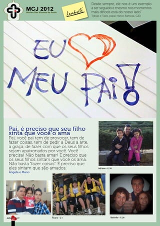 Desde sempre, ele nos é um exemplo
                 MCJ 2012
                 Núcleo São Vicente de Paulo
                                                      a ser seguido e mesmo nos momentos
                                                      mais difíceis está do nosso lado”
                                                      Tobias e Tales, papai Marco Barbosa, G30.




  Pai, é preciso que seu filho
  sinta que você o ama
  Pai, você pai tem de provocar, tem de
  fazer coisas, tem de pedir a Deus a arte,
  a graça, de fazer com que os seus filhos
  sejam apaixonados por você. Você
  precisa! Não basta amar! É preciso que
  os seus filhos sintam que você os ama.
  Não basta “fazer coisas”. É preciso que
  eles sintam que são amados.                              Adriano - G 38
  Ângela e Mano




Adilson - G 27                         Álvaro - G 1                    Baixinho - G 28
     22
 