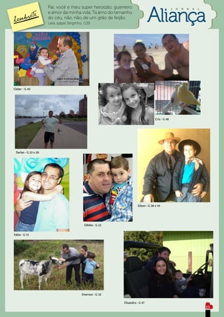 Pai, você é meu super heroizão, guerreiro                                 J   O   R   N   A   L
                      e amor da minha vida. Ta amo do tamanho
                      do céu, não, não..de um grão de feijão.
                      Lara, papai Serginho, G39




Cleber - G 40




                                                                                  Cris - G 48




 Darlan - G 22 e 28




                                                                     Edson - G 38 e 44




                                           Edinho - G 22

Fabio - G 13




                                          Emerson - G 32

                                                           Elisandro - G 47
                                                                                                                        23
 