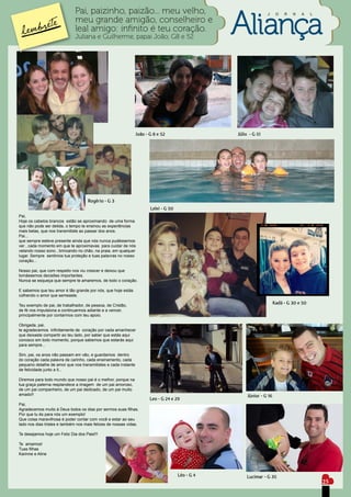 Pai, paizinho, paizão... meu velho,                                                J      O   R   N   A     L
                              meu grande amigão, conselheiro e
                              leal amigo: infinito é teu coração.
                              Juliana e Guilherme, papai João, G8 e 52




                                                                João - G 8 e 52                   Júlio - G 51




                                     Rogério - G 3
                                                                       Lelei - G 50
Pai,
Hoje os cabelos brancos estão se aproximando de uma forma
que não pode ser detida, o tempo te ensinou as experiências
mais belas, que nos transmitiste ao passar dos anos.
Pai...
que sempre esteve presente ainda que nós nunca pudéssemos
ver , cada momento em que te aproximavas para cuidar de nós
velando nosso sono , brincando no chão, na praia, em qualquer
lugar. Sempre sentimos tua proteção e tuas palavras no nosso
coração...

Nosso pai, que com respeito nos viu crescer e deixou que
tomássemos decisões importantes.
Nunca se esqueça que sempre te amaremos, de todo o coração.

E sabemos que teu amor é tão grande por nós, que hoje estás
colhendo o amor que semeaste.

Teu exemplo de pai, de trabalhador, de pessoa, de Cristão,
                                                                                                                       Kadá - G 30 e 50
de fé nos impulsiona a continuarmos adiante e a vencer,
principalmente por contarmos com teu apoio.

Obrigada, pai,
te agradecemos infinitamente de coração por cada amanhecer
que deixaste compartir ao teu lado, por saber que estás aqui
conosco em todo momento, porque sabemos que estarás aqui
para sempre...

Sim, pai, os anos não passam em vão, e guardamos dentro
do coração cada palavra de carinho, cada ensinamento, cada
pequeno detalhe de amor que nos transmitistes e cada instante
de felicidade junto a ti...

Diremos para todo mundo que nosso pai é o melhor, porque na
tua graça paterna resplandece a imagem de um pai amoroso,
de um pai companheiro, de um pai dedicado, de um pai muito
amado!!                                                                                                Júnior - G 16
                                                                       Leo - G 24 e 29
Pai,
Agradecemos muito à Deus todos os dias por sermos suas filhas.
Por que tu és para nós um exemplo!
Que coisa maravilhosa é poder contar com você e estar ao seu
lado nos dias tristes e também nos mais felizes de nossas vidas.

Te desejamos hoje um Feliz Dia dos Pais!!!

Te amamos!
Tuas filhas
Karinne e Aline




                                                                                      Léo - G 4       Lucimar - G 35
                                                                                                                                              25
 