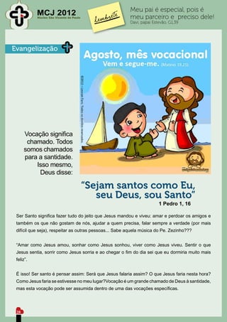 Meu pai é especial, pois é
           MCJ 2012
           Núcleo São Vicente de Paulo                  meu parceiro e preciso dele!
                                                        Davi, papai Estevão, G1,39




Evangelização




      Vocação significa
       chamado. Todos
      somos chamados
      para a santidade.
          Isso mesmo,
           Deus disse:

                                         “Sejam santos como Eu,
                                            seu Deus, sou Santo”
                                                                       1 Pedro 1, 16

 Ser Santo significa fazer tudo do jeito que Jesus mandou e viveu: amar e perdoar os amigos e
 também os que não gostam de nós, ajudar a quem precisa, falar sempre a verdade (por mais
 difícil que seja), respeitar as outras pessoas... Sabe aquela música do Pe. Zezinho???


 “Amar como Jesus amou, sonhar como Jesus sonhou, viver como Jesus viveu. Sentir o que
 Jesus sentia, sorrir como Jesus sorria e ao chegar o fim do dia sei que eu dormiria muito mais
 feliz”.


 É isso! Ser santo é pensar assim: Será que Jesus falaria assim? O que Jesus faria nesta hora?
 Como Jesus faria se estivesse no meu lugar?Vocação é um grande chamado de Deus à santidade,
 mas esta vocação pode ser assumida dentro de uma das vocações específicas.




 28
 