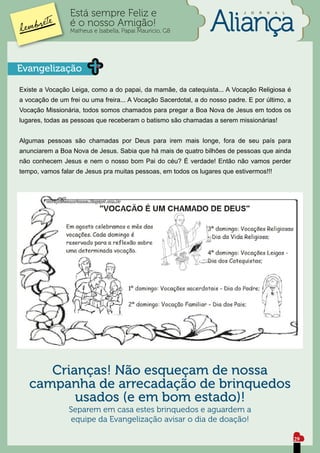 Está sempre Feliz e                                        J   O   R   N   A   L


                 é o nosso Amigão!
                 Matheus e Isabella, Papai Mauricio, G8




Evangelização

Existe a Vocação Leiga, como a do papai, da mamãe, da catequista... A Vocação Religiosa é
a vocação de um frei ou uma freira... A Vocação Sacerdotal, a do nosso padre. E por último, a
Vocação Missionária, todos somos chamados para pregar a Boa Nova de Jesus em todos os
lugares, todas as pessoas que receberam o batismo são chamadas a serem missionárias!


Algumas pessoas são chamadas por Deus para irem mais longe, fora de seu país para
anunciarem a Boa Nova de Jesus. Sabia que há mais de quatro bilhões de pessoas que ainda
não conhecem Jesus e nem o nosso bom Pai do céu? É verdade! Então não vamos perder
tempo, vamos falar de Jesus pra muitas pessoas, em todos os lugares que estivermos!!!




      Crianças! Não esqueçam de nossa
   campanha de arrecadação de brinquedos
          usados (e em bom estado)!
                Separem em casa estes brinquedos e aguardem a
                 equipe da Evangelização avisar o dia de doação!

                                                                                                    29
 