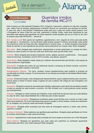 J   O   R   N   A   L

                   Ele é demais!!!
                   Henrique e Eduardo, papai Emerson, G32




    Coordenação                               Queridos irmãos
        Geral 2012                            da família MCJ!!!!
Este é mesmo um mês especial! Passado e ECJ, inclusive o reencontro, estamos no mês das vocações,
cujo último final de semana celebraremos a família!!! Somos um movimento que participa em família.
E, para nós, esta é uma bênção! Trabalhamos todos para que a cada ano outros casais possam viver
o Evangelho de Jesus Cristo em sua vida, matrimônio e família. Então, nada mais importante do que
aproveitar este espaço para agradecer de modo especial a todos aqueles que de um modo ou de outro
se doaram para este XXVIII ECJ... Vamos lá!
ECJ- Amado casal! Sem querer ser repetitivos, agradecemos o sim, seguido de choro para esta tarefa
de organizar e acompanhar o funcionamento desta grande equipe! A sintonia encontrada nesta tarefa
nos emocionou muito ao longo dos dias: desejávamos a mesma coisa... e decidir situações importantes
diante do sacrário é uma experiência que jamais vamos abandonar em nossas vidas. Muito obrigada!!!
Bem estar- Muito obrigada pelo acolhimento, planejamento e sorriso estampado no coração de todos.
Víamos um Jesus imenso no meio de vocês que diminuíram para que Ele fosse visto!
Cozinha- Muito obrigada pelo tempero essencial: sorriso, alegria, parceria e acolhimento... Uma equipe
cheia de harmonia, humildade e amor!!! Ah!!! A comida, uma delícia, sempre!!!
Sementinha- Muito obrigada a estes casais por cuidarem das sementinhas das famílias. Uma equipe de
muita paciência e organização.
Intercessão- A equipe que cuidou do que realmente importa: a presença do Senhor durante o encontro.
Muito obrigada pelas orações e harmonia!
Evangelização/ Girassol- Por favor, recebam nossos agradecimentos pela acolhida à proposta da
coordenação em dividir a equipe. Foi emocionante ver as crianças envolvidas em atividades diferenciadas.
Valeu o preparo!
Liturgia- A todos da Liturgia, muito obrigada pelo desprendimento, apoio e alegria trazidos para o encontro.
Somos gratos a todos! A música chega a lugares em que a palavra não chega por isso evangeliza com
muita força!
Secretaria- Obrigada à equipe de secretaria pelo trabalho organizado e pelo apoio de secretaria prestado
a todas as equipes da casa durante o encontro. Um QG montado com o qual pudemos contar sempre
que precisávamos!
Compras- Obrigada ao casal compras que trabalhou muito neste final de semana para que nada faltasse
na casa de retiro. Essa disponibilidade fez a diferença para muitas equipes!
Pombo correio e recepção- Obrigada por acolherem estas novas famílias com o sorriso no rosto e zelo
pelos seus pertences. Foi muito importante este primeiro contato e, temos certeza, muitos já se decidiram
ali, na chegada, em continuar nesta caminhada! Obrigada!
Mensagens- Obrigada pelas surpresas que esta caixa de mensagens reservou a todos; pelo carinho,
capricho e cuidado!
Arranjos e Cartazes- Todos sabemos que gentileza gera gentileza. Obrigada pelas gentilezas em forma
de arranjos direcionadas a cada casal encontrista.
Comboio- Agradecemos a esta equipe pela condução de novos casais ao encontro com o Pai! Obrigada!
Apoio Externo- Obrigada por garantirem que cada casal sem padrinhos se sentissem igualmente
acarinhados pelo MCJ, sem medir esforços!! Muito obrigada!


                                                                                                               3
 