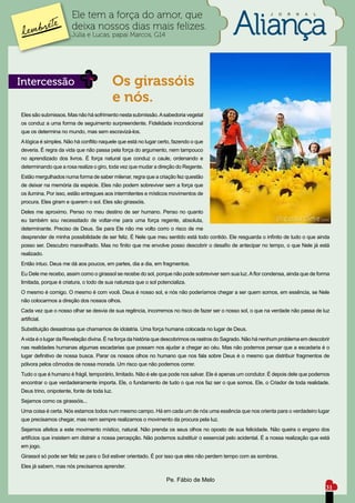 Ele tem a força do amor, que                                                          J     O   R   N   A   L


                       deixa nossos dias mais felizes.
                       Júlia e Lucas, papai Marcos, G14




Intercessão                                  Os girassóis
                                             e nós.
Eles são submissos. Mas não há sofrimento nesta submissão. A sabedoria vegetal
os conduz a uma forma de seguimento surpreendente. Fidelidade incondicional
que os determina no mundo, mas sem escravizá-los.
A lógica é simples. Não há conflito naquele que está no lugar certo, fazendo o que
deveria. É regra da vida que não passa pela força do argumento, nem tampouco
no aprendizado dos livros. É força natural que conduz o caule, ordenando e
determinando que a rosa realize o giro, toda vez que mudar a direção do Regente.
Estão mergulhados numa forma de saber milenar, regra que a criação fez questão
de deixar na memória da espécie. Eles não podem sobreviver sem a força que
os ilumina. Por isso, estão entregues aos intermitentes e místicos movimentos de
procura. Eles giram e querem o sol. Eles são girassóis.
Deles me aproximo. Penso no meu destino de ser humano. Penso no quanto
eu também sou necessitado de voltar-me para uma força regente, absoluta,
determinante. Preciso de Deus. Se para Ele não me volto corro o risco de me
desprender de minha possibilidade de ser feliz. É Nele que meu sentido está todo contido. Ele resguarda o infinito de tudo o que ainda
posso ser. Descubro maravilhado. Mas no finito que me envolve posso descobrir o desafio de antecipar no tempo, o que Nele já está
realizado.
Então intuo. Deus me dá aos poucos, em partes, dia a dia, em fragmentos.
Eu Dele me recebo, assim como o girassol se recebe do sol, porque não pode sobreviver sem sua luz. A flor condensa, ainda que de forma
limitada, porque é criatura, o todo de sua natureza que o sol potencializa.
O mesmo é comigo. O mesmo é com você. Deus é nosso sol, e nós não poderíamos chegar a ser quem somos, em essência, se Nele
não colocarmos a direção dos nossos olhos.
Cada vez que o nosso olhar se desvia de sua regência, incorremos no risco de fazer ser o nosso sol, o que na verdade não passa de luz
artificial.
Substituição desastrosa que chamamos de idolatria. Uma força humana colocada no lugar de Deus.
A vida é o lugar da Revelação divina. É na força da história que descobrimos os rastros do Sagrado. Não há nenhum problema em descobrir
nas realidades humanas algumas escadarias que possam nos ajudar a chegar ao céu. Mas não podemos pensar que a escadaria é o
lugar definitivo de nossa busca. Parar os nossos olhos no humano que nos fala sobre Deus é o mesmo que distribuir fragmentos de
pólvora pelos cômodos de nossa morada. Um risco que não podemos correr.
Tudo o que é humano é frágil, temporário, limitado. Não é ele que pode nos salvar. Ele é apenas um condutor. É depois dele que podemos
encontrar o que verdadeiramente importa. Ele, o fundamento de tudo o que nos faz ser o que somos. Ele, o Criador de toda realidade.
Deus trino, onipotente, fonte de toda luz.
Sejamos como os girassóis...
Uma coisa é certa. Nós estamos todos num mesmo campo. Há em cada um de nós uma essência que nos orienta para o verdadeiro lugar
que precisamos chegar, mas nem sempre realizamos o movimento da procura pela luz.
Sejamos afeitos a este movimento místico, natural. Não prenda os seus olhos no oposto de sua felicidade. Não queira o engano dos
artifícios que insistem em distrair a nossa percepção. Não podemos substituir o essencial pelo acidental. É a nossa realização que está
em jogo.
Girassol só pode ser feliz se para o Sol estiver orientado. É por isso que eles não perdem tempo com as sombras.
Eles já sabem, mas nós precisamos aprender.

                                                                  Pe. Fábio de Melo
                                                                                                                                       31
 