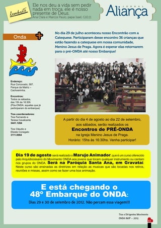 Ele nos deu a vida sem pedir                                  J   O   R   N   A   L

                   nada em troca, ele é nosso
                   presente de Deus.
                   Ana Clara e Marcos Paulo, papai Isael, G10,11




                                    No dia 29 de julho aconteceu nosso Encontrão com a
  Onda                              Catequese. Participaram desse encontro 36 crianças que
                                    estão fazendo a catequese em nossa comunidade,
                                    Menino Jesus de Praga. Agora é esperar elas retornarem
                                    para o pré-ONDA até nosso Embarque!




Endereço:
Rua Corcovado, 587.
Parque da Matriz –
Cachoeirinha.

Encontros:
Todos os sábados,
das 15h às 16:30h
(Pós-ONDA: aqueles que já
participaram do embarque)

Tios coordenadores:
Tios Fernando e
Teresa Cavalcante                         A partir do dia 4 de agosto ao dia 22 de setembro,
3441.1264
                                                   aos sábados, serão realizados os
Tios Cláudio e
Elizete Conegato
                                                Encontros de PRÉ-ONDA
3111.0064                                         na Igreja Menino Jesus de Praga.
                                              Horário: 15hs às 16:30hs. Venha participar!



    Dia 19 de agosto será realizado o Marujo Animador, que é um curso oferecido
    pelo Arquidiocesano do Movimento ONDA aos jovens que tocam qualquer instrumento ou cantam
    nos grupos do ONDA. Será na Paróquia Santa Ana, em Gravataí.
    Neste curso são ensinadas as diretrizes em relação as musicas que são tocadas nos retiros,
    reuniões e missas, assim como se fazer uma boa animação.




                     E está chegando o
                   48º Embarque do ONDA:
               Dias 29 e 30 de setembro de 2012. Não percam essa viagem!!!

                                                                              Tios e Dirigentes Movimento
                                                                              ONDA IMJP – 2012.
                                                                                                         33
 