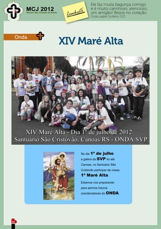 Ele faz muita bagunça comigo
        MCJ 2012                                 e é muito carinhoso, atencioso,
        Núcleo São Vicente de Paulo              um amigão! Beijos no coração.
                                                 Giulia, papai Giuliano, G13




     Onda
                                      XIV Maré Alta




                                          No dia 1º  de julho
                                          a galera da SVP foi até
                                          Canoas, no Santuário São
                                          Cristóvão participar de nossa
                                          1º Maré Alta.
                                          Estamos nos preparando
                                          para sermos futuros
                                          coordenadores do ONDA.




34
 