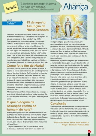 É jeepeiro, pescador e acima                                              J   O   R   N   A   L


                    de tudo um amigão.
                     Larissa e Pedro Henrique, papai Elisandro, G47




Você
Sabia?                      15 de agosto:
                            Assunção de
                            Nossa Senhora
“Apareceu em seguida um grande sinal no céu: uma
mulher revestida do sol, a lua debaixo dos seus pés e na
cabeça uma coroa de doze estrelas”. (Ap 12,1)
Esta passagem do livro do Apocalipse é proclamada              sinal para a Igreja que, olhando para ela, crê
na Missa da Assunção de Nossa Senhora. Segundo                 com renovada convicção nos cumprimentos das
o ensinamento oficial da Igreja, a humilde jovem de            promessas de Deus. Também nós somos chamados
Nazaré, escolhida e preparada desde toda a eternidade          a estar, um dia, com a Santíssima Trindade. Olhando
por Deus e para ser mãe de seu Filho Jesus, foi elevada        para o que Deus já realizou em Maria, os cristãos
em corpo e alma à glória do céu. Se hoje está “vestida         animam-se a lutar contra o pecado e a construir um
de sol”, não se deve a um mérito seu ou ao resultado de        mundo justo e solidário, para participar, um dia, do
seus esforços mas, sim, à escolha feita por aquele que         Reino definitivo.
“nos abençoou com toda bênção espiritual em Cristo, e          Uma mulher já participa da glória que está reservada
nos escolheu nele antes da criação do mundo” (Ef 1,3-4).       à humanidade. Nasce, para nós, um desafio: lutar em
Como foi o fim de Maria?                                       favor das mulheres que, humilhadas, não têm podido
                                                               deixar transparecer sua grande vocação. Em Maria,
Ignoramos como e quando se deu a morte de Maria, e
                                                               a dignidade da mulher é reconhecida pelo Criador.
mesmo se houve realmente morte. Os orientais preferem
                                                               Quanto nosso mundo precisa caminhar e progredir
falar da dormição de Maria. Os Evangelhos, os Atos dos
                                                               para chegar a esse mesmo reconhecimento!
Apóstolos e as epístolas não fazem referência a isso,
                                                               É preciso estar atento a um risco: a verdade sobre
já que procuram nos descrever os atos e as palavras
                                                               a Assunção de Maria, sobre sua glorificação
de Jesus. E mesmo quando falam dele, fixam-se no
                                                               antecipada, pode fazer com que passemos a vê-la
que é necessário para a compreensão de sua missão
                                                               distante de nós, muito acima de nossa vida e de
e mistério. Não entram em pormenores que poderiam
                                                               nossa realidade. Crer na Assunção é proclamar que
interessar à nossa curiosidade, mas que não são
                                                               aquela mulher que deu à luz num estábulo, entre
essenciais a fé.
                                                               animais, que teve seu coração traspassado, viveu no
A fé nos ensina que Maria foi assunta ao céu em corpo e
                                                               exílio, foi exaltada por Deus e, por isso mesmo, está
alma, isto é, foi glorificada de forma total e completa. Ela
                                                               muito mais próxima de nós. A Assunção mostra as
já é o que somos chamados a ser após a ressurreição da
                                                               preferências de Deus por aqueles que são pobres,
carne.
                                                               pequenos e pouco considerados neste mundo.
O que o dogma da                                               Conclusão
Assunção ensina ao                                             A Assunção de Maria lembra-nos o objetivo de nossa
                                                               vida: estar, um dia, eternamente, com Deus. Uma
homem de hoje?                                                 irmã e mãe nossa, irmã na ordem da criação, mãe na
A definição dogmática diz que Maria foi assunta ao céu.
                                                               ordem da graça -, já está com Deus. Renova-se em
Sua Assunção mostra o valor do corpo humano, templo
                                                               nosso coração a esperança de recebermos, também,
do Espírito Santo. Também ele é chamado à glorificação.
                                                               idêntico prêmio.
Nosso corpo não nos é dado para ser instrumento do
pecado, para a busca do prazer pelo prazer, mas para a             Fonte: Com Maria a Mãe de Jesus/ Murilo S.R.
glória de Deus.                                                             Krieger - São Paulo: Paulinas, 2001.
O dogma da Assunção nos dá uma certeza: Maria
já alcançou a realização final. Tornou-se, assim, um
                                                                                                                      35
 