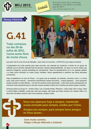 Amo ele muito, ele é carinhoso,
             MCJ 2012
             Núcleo São Vicente de Paulo
                                                              inteligente e eu adoro a comida
                                                              que ele faz!!!!
                                                              Anita e Antônia, papai Cris, G48




Nossa História




  G.41
  Tudo começou
  no dia 29 de
  julho de 2011,
  numa sexta-feira
  de muita chuva,
  que para nós foi uma chuva de bênçãos , para mais um encontro, o XXVII ECJ que estava iniciando.

  A expectativa era muito grande para esse encontro, em especial por estarmos a frente de um grupo de
  reflexão que se iniciaria naquele final de semana. Quanta responsabilidade em guiar os novos irmãos que
  estavam chegando, quanta ansiedade em conhecê-los! Deus foi apresentando um a um naquele sábado
  e a cada nome colocado no nosso Grupo Verdade, íamos agradecendo e pedindo que Deus estivesse
  conduzindo.

  Hoje completamos um ano de Grupo , um grupo que se respeita, se entende, conversa, troca, ri e chora
  junto, reza e tem muita fé... momentos maravilhosos nossos encontros... nossos passeios... como esquecer
  aquela reunião na praia Mariluz , um final de semana muito abençoado, onde todos juntos participamos do
  momento mais importante para a vida dos nossos amados irmãos Leo e Camila que seriam papai e mamãe...

  Amamos todos do Grupo 41 - André e Alice, Leo e Camila (Anita), Robinson e Elis (João Vitor e Ciça), Vladi
  e Leila (Felipe e Natielli), vocês são mais que amigos, são anjos que Deus colocou em nossas vidas e no
  dia-a-dia nos fazem crescer mais como pessoas, amigos e pais.




                          Deus nos abençoe hoje e sempre, mantendo
                          nossa amizade para sempre, unidos por Cristo.
                          Amigos pra sempre, para sempre bons amigos
                          se Deus quiser...

                           Com muito carinho,
                           Sérgio e Neusa (Marcelo e Juliana)
  38
 