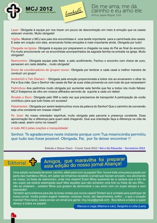 MCJ 2012                                               Ele me ama, me dá
              Núcleo São Vicente de Paulo                            carinho e eu amo ele.
                                                                     Arthur, papai Miguel, G24




 Lazer- Obrigada à equipe por nos trazer um pouco de descontração em meio à emoção que os casais
 estavam vivendo. Muito obrigada!
 Vigília- Mostrar o MCJ aos pais dos encontristas é uma tarefa importante para a caminhada dos casais.
 E estar em oração com eles, arrancando fortes emoções é mais importante ainda. Obrigada por tudo!
 Chegada na Igreja- Obrigada à equipe por prepararem a chegada na casa do Pai ao final do encontro.
 Foi muito emocionante ver os encontristas acompanhados da sagrada família na entrada na igreja. Muito
 obrigada!!
 Reencontro- Obrigada equipe pela festa e pelo acolhimento. Fechou o encontro com chave de ouro,
 pensaram em cada detalhe... muito obrigada!
 Envio de coordenadores de grupos novos- Obrigada por lembrar a cada casal a melhor maneira de
 conduzir um grupo!
 André(LÚ) e Tati (Darlan) – Obrigada pela emoção proporcionada a todos nós ao encenarem o olhar do
 Pai e Sua mãe. Que o Senhor não cesse de fitar as suas vidas provendo-os com tudo de que necessitam!
 Padrinhos- Aos padrinhos muito obrigada por aumentar esta família que faz a todos nós muito felizes:
 MCJ! Estejamos de olho em nossos afilhados servindo de suporte a cada um deles!
 Rinaldo e Eloci- Obrigada pelo SIM a cada vez que precisamos de transporte! A participação de vocês
 contribuiu para que tudo fosse um sucesso!
 Palestrantes- Obrigada por serem testemunhos vivos da palavra do Senhor! Que o caminho de conversão
 seja uma constante em nossas vidas!!!
 Pe. José- Ao nosso orientador espiritual, muito obrigada pela parceria e presença constante. Essa
 aproximação faz a diferença para quem está chegando. Que sua orientação faça a diferença na vida de
 cada casal, assim como na nossa!!!
 A todo MCJ pelas orações e tranquilidade!

 Senhor, Te agradecemos neste instante porque com Tua misericórdia permitiu
 que tudo isso fosse possível. Obrigada, Pai, por Se deixar encontrar !!

                               Estêvão e Eliane (Davi) - Coord. Geral 2012 / Nei e Ká (Eduarda) - Secretários 2012




Editorial
     Uma edição recheada de amor, carinho, afeto para com os papais! Sim, houve toda uma preocupação por
     parte das mamães e filhos, em saber se tínhamos recebido o email que haviam enviado, nos abordando
     na missa, na festa de reencontro, onde nos vissem! Eram filhos querendo ter a certeza que a foto do
     seu super pai estaria estampada aqui! Mas aqueles que não acharem uma foto ou frase de seu filho...
     não se chateiem... existem filhos que gostam de demonstrar o seu amor com um super abraço e sem
     exposição!
     Também aproveitamos para dar as boas-vindas aos novos casais! Sintam-se à vontade para participar de
     nosso jornal. Vocês podem sugerir matérias, músicas, livros, dar depoimentos, enfim... o que o coração
     mandar! Para tanto, basta enviar um email pra gente: mcj.nsvp@gmail.com Boa leitura a todos e super
     abraço a todos os papais!
                                                      Marcos e Liege (Marina e Léo), Serginho e Lídia (Lara)


 4
 