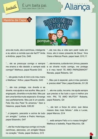 J   O   R   N   A   L

                  É um baita pai.
                  Felipe, papai Edison, G38 e 44




Matéria da Capa




                                      porque...

 amo ele muito, ele é carinhoso, inteligente “...ele nos deu a vida sem pedir nada em
 e eu adoro a comida que ele faz!!!!” Anita troca, ele é nosso presente de Deus.” Ana
 e Antônia, papai Cris, G48                  Clara e Marcos Paulo, papai Isael, G10,11


 “... ele se preocupa comigo e sempre “... ele me ama, cuida de mim, brinca, passeia
 me ensina a não desistir, e sempre está e se diverte muito comigo, me protege
 comigo!” Matheus, papai Ricardo G43     e é meu herói! TE AMO PAPAIZINHO!!!”
                                         Renata, papai Roberto, G4
 “... ele gosta muito di mim e do meu mano
 o Matheus.” Arthur, papai Ricardo, G43    “...Meu pai é especial, pois é meu parceiro
                                           e preciso dele!” Davi, papai Estevão, G1,39
 “... ele nos protege, nos diverte e se
 diverte, nos ajuda e nos acolhe. Meu pai é        “... ele me cuida, me ama, me ajuda sempre
 engraçado, divertido e muito feliz. Meu pai       que preciso e faz tudo o que é melhor pra
 tem uma família muito especial e Enxerga          mim. PAI, TE AMO MUITO!!!” Roberta,
 isso perfeitamente. Meu pai é um paizão.          papai Roberto, G4
 Feliz Dia dos Pais! Te amamos.” Davi e
 Halanna, papai Kadá, G30,50              “... ele tem a força do amor, que deixa
                                          nossos dias mais felizes.” Júlia e Lucas,
 “...é jeepeiro, pescador e acima de tudo papai Marcos, G14
 um amigão.” Larissa e Pedro Henrique,
 papai Elisandro, G47                     “... está sempre Feliz e é o nosso Amigão!”
                                                   Matheus e Isabella, Papai Mauricio, G8
 “...ele faz muita bagunça comigo e é muito
 carinhoso, atencioso, um amigão! Beijos
 no coração.” Giulia, papai Giuliano, G13
                                                                                                       5
 
