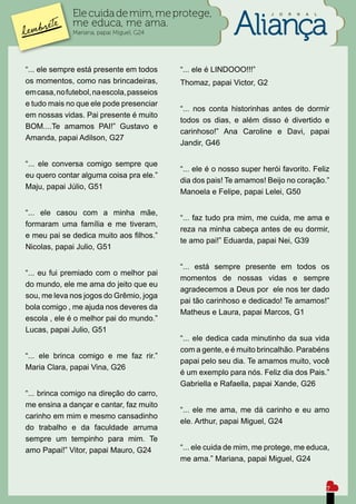 Ele cuida de mim, me protege,                            J   O   R   N   A   L

              me educa, me ama.
              Mariana, papai Miguel, G24




“... ele sempre está presente em todos     “... ele é LINDOOO!!!”
os momentos, como nas brincadeiras,        Thomaz, papai Victor, G2
em casa, no futebol, na escola, passeios
e tudo mais no que ele pode presenciar
                                           “... nos conta historinhas antes de dormir
em nossas vidas. Pai presente é muito
                                           todos os dias, e além disso é divertido e
BOM....Te amamos PAI!” Gustavo e
                                           carinhoso!” Ana Caroline e Davi, papai
Amanda, papai Adilson, G27
                                           Jandir, G46

“... ele conversa comigo sempre que
                                           “... ele é o nosso super herói favorito. Feliz
eu quero contar alguma coisa pra ele.”
                                           dia dos pais! Te amamos! Beijo no coração.”
Maju, papai Júlio, G51
                                           Manoela e Felipe, papai Lelei, G50

“... ele casou com a minha mãe,
                                           “... faz tudo pra mim, me cuida, me ama e
formaram uma família e me tiveram,
                                           reza na minha cabeça antes de eu dormir,
e meu pai se dedica muito aos filhos.”
                                           te amo pai!” Eduarda, papai Nei, G39
Nicolas, papai Julio, G51

                                           “... está sempre presente em todos os
“... eu fui premiado com o melhor pai
                                           momentos de nossas vidas e sempre
do mundo, ele me ama do jeito que eu
                                           agradecemos a Deus por ele nos ter dado
sou, me leva nos jogos do Grêmio, joga
                                           pai tão carinhoso e dedicado! Te amamos!”
bola comigo , me ajuda nos deveres da
                                           Matheus e Laura, papai Marcos, G1
escola , ele é o melhor pai do mundo.”
Lucas, papai Julio, G51
                                           “... ele dedica cada minutinho da sua vida
                                           com a gente, e é muito brincalhão. Parabéns
“... ele brinca comigo e me faz rir.”
                                           papai pelo seu dia. Te amamos muito, você
Maria Clara, papai Vina, G26
                                           é um exemplo para nós. Feliz dia dos Pais.”
                                           Gabriella e Rafaella, papai Xande, G26
“... brinca comigo na direção do carro,
me ensina a dançar e cantar, faz muito
                                           “... ele me ama, me dá carinho e eu amo
carinho em mim e mesmo cansadinho
                                           ele. Arthur, papai Miguel, G24
do trabalho e da faculdade arruma
sempre um tempinho para mim. Te
amo Papai!” Vitor, papai Mauro, G24        “... ele cuida de mim, me protege, me educa,
                                           me ama.” Mariana, papai Miguel, G24


                                                                                               7
 