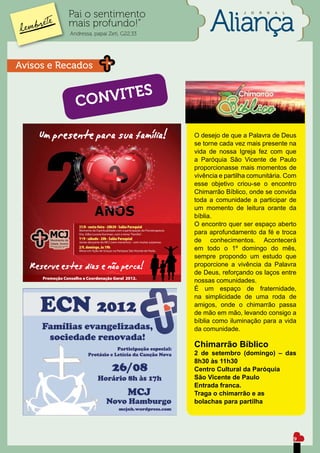 Pai o sentimento                                 J   O   R   N   A   L


          mais profundo!”
           Andressa, papai Zeti, G22,33




Avisos e Recados


             CO NVITES

                                          O desejo de que a Palavra de Deus
                                          se torne cada vez mais presente na
                                          vida de nossa Igreja fez com que
                                          a Paróquia São Vicente de Paulo
                                          proporcionasse mais momentos de
                                          vivência e partilha comunitária. Com
                                          esse objetivo criou-se o encontro
                                          Chimarrão Bíblico, onde se convida
                                          toda a comunidade a participar de
                                          um momento de leitura orante da
                                          bíblia.
                                          O encontro quer ser espaço aberto
                                          para aprofundamento da fé e troca
                                          de conhecimentos. Acontecerá
                                          em todo o 1º domingo do mês,
                                          sempre propondo um estudo que
                                          proporcione a vivência da Palavra
                                          de Deus, reforçando os laços entre
                                          nossas comunidades.
                                          É um espaço de fraternidade,
                                          na simplicidade de uma roda de
                                          amigos, onde o chimarrão passa
                                          de mão em mão, levando consigo a
                                          bíblia como iluminação para a vida
                                          da comunidade.

                                          Chimarrão Bíblico
                                          2 de setembro (domingo) – das
                                          8h30 às 11h30
                                          Centro Cultural da Paróquia
                                          São Vicente de Paulo
                                          Entrada franca.
                                          Traga o chimarrão e as
                                          bolachas para partilha




                                                                                   9
 