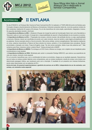 Seus ﬁlhos têm lido o Jornal
              MCJ 2012
              Núcleo São Vicente de Paulo
                                                                            Aliança? Ele é dedicado à
                                                                            família! Compartilhe.




Aconteceu                      II ENFLAMA
 No dia 27/05/2012, na Paróquia São Vicente de Paulo Cachoeirinha-RS, foi realizado o 2º ENFLAMA (Encontro de Núcleos para
 Formação Litúrgica e Aprofundamento de Músicos e Animadores). Estiveram presentes neste dia, nove dos quatorze núcleos do
 MCJ existentes, totalizando 52 casais e 48 crianças. Foi um dia maravilhoso de muita oração, aprendizado, integração e música.
 Os assuntos abordados durante o dia foram:
 • A Importância da Música no MCJ - (Estatuto) A Equipe da Liturgia faz parte da Coordenação Geral, bem como Secretários e
 Tesoureiro cada um com sua função. A Liturgia tem a responsabilidade de assumir a Espiritualidade do ano durante os eventos.
 • A Importância da Música no ECJ – Preparação dos ensaios, sintonia musical, não perfeição técnica, ou seja, espiritualidade
 e harmonia. Músicas: devem ser escolhidas de acordo com cada momento, deve ter sentido e estar ligado principalmente com
 as palestras. Somos exemplos dentro e fora do encontro. Não somos artistas, somos evangelizadores. Não estamos realizando
 um show, estamos transmitindo a Palavra de Deus através da música, portanto o S da simplicidade deve prevalecer. Buscar
 proximidade e interação com todos. Frase do Eugênio Jorge: “Se não somos exemplos, ídolos é que não podemos ser!”. “Não
 cantamos para Deus, devemos cantar o próprio Deus!”. Nossa principal arte é AMAR!
 • A Importância da Música na MISSA: Foi entregue um DVD Canto e Música na Liturgia, com o objetivo de ser trabalhado pelos
 coordenadores e suas equipes.
 • A Importância da Música na VIDA- Ministrada pelo cantor e compositor Rodrigo GRECCO, que colocou sua experiência de
 vida com música, momento muito especial.
 Foi um encontro maravilhoso que, com a contribuição de todos os envolvidos, chegou-se ao resultado esperado. Descobrimos
 que em todos os núcleos existem talentos como compositores, pois os núcleos receberam a tarefa de compor uma música com
 determinada passagem bíblica, que receberam junto com a inscrição. O resultado foi um presente com músicas lindíssimas,
 sendo estas relacionadas com as palestras do ECJ.
 Acima de tudo, foi possível experimentamos o gostinho de sermos um só MCJ, independente da cor da camiseta, com
 certeza, um momento muito especial!




 10
 