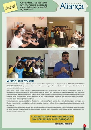 Coroinhas... vocês terão                                                       J   O   R   N   A   L
                       um momento dedicado
                       especialmente a vocês!
                       Aguardem!




MÚSICO, SEJA COLHER
Somos convidados a sermos colheres, que se enchem, ﬁcam repletas para só depois dar de si. A EQUIPE DA LITURGIA /
MINISTÉRIO DE MÚSICA precisa se relacionar com Deus e com o povo. A colher não é nada sozinha, ela só dará alimento de
tiver de onde retirá-lo para se encher.
Assim como a colher é frágil, mas tem a capacidade de segurar um alimento mais forte do que ela:Você Músico, precisa ter a
capacidade de ser como uma colher. Tenha a capacidade de “seduzir” por intermédio da sua arte para o bem, pois para o mal
já existem muitas pessoas fazendo isso! “Pedro, porém, disse: Não tenho nem ouro nem prata, mas o que tenho eu te dou: em
nome de Jesus Cristo Nazareno, levanta-te e anda!” (At 3,6). Toda colher deve dar daquilo que tem. Pedro ofertou o que tinha: a
vida dele estava cheia da presença de Deus!!
Precisamos ensinar as pessoas a tirar os olhos de nós e a olhar para Aquele que nos deu o dom. Existe um povo faminto por isso.
Músico, o que encanta o povo é a luz, você não é essa luz, é apenas o reﬂexo. Tenha a capacidade de saber desaparecer e não
de aparecer.
Colher que não se deixa preencher por Deus, acaba oferecendo o que possui de si mesma. Saiba que você não tem a capacidade
de saciar ninguém, você não é Deus. Precisamos ser espelhos dessa experiência! Mergulhe em Deus e alimente os outros.
Queira ser como uma colher!!


                                          E JAMAIS ESQUEÇA ANTES DE AQUECER
                                           SUA VOZ, AQUEÇA O SEU CORAÇÃO!!!

                                                                              II ENFLAMA- MCJ 2012
                                                                                                                              11
 