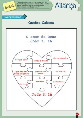 “Quando faltam forças e as provações são
                                                                   J   O   R   N   A   L
         tantas, busque ajuda na intercessão, acredite:
         existe poder na oração do intercessor.
         Alguém está orando por você!”
         Sempre que precisar entre em contato com a Intercessão.




Evangelização

                           Quebra-Cabeça




                                                                                           15
 