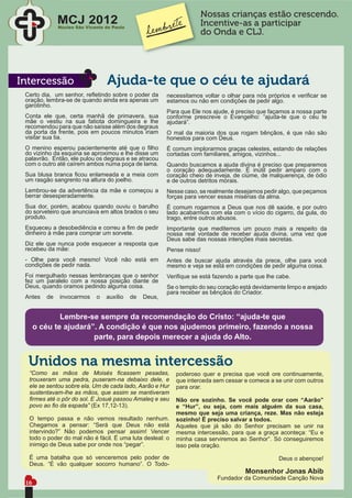 Nossas crianças estão crescendo.
              MCJ 2012
              Núcleo São Vicente de Paulo
                                                                     Incentive-as a participar
                                                                     do Onda e CLJ.




Intercessão                      Ajuda-te que o céu te ajudará
 Certo dia, um senhor, reﬂetindo sobre o poder da        necessitamos voltar o olhar para nós próprios e veriﬁcar se
 oração, lembra-se de quando ainda era apenas um         estamos ou não em condições de pedir algo.
 garotinho.
                                                         Para que Ele nos ajude, é preciso que façamos a nossa parte
 Conta ele que, certa manhã de primavera, sua            conforme prescreve o Evangelho: “ajuda-te que o céu te
 mãe o vestiu na sua fatiota domingueira e lhe           ajudará”.
 recomendou para que não saísse além dos degraus
 da porta da frente, pois em poucos minutos iriam        O mal da maioria dos que rogam bênçãos, é que não são
 visitar sua tia.                                        honestos para com Deus.
 O menino esperou pacientemente até que o ﬁlho           É comum implorarmos graças celestes, estando de relações
 do vizinho da esquina se aproximou e lhe disse um       cortadas com familiares, amigos, vizinhos...
 palavrão. Então, ele pulou os degraus e se atracou
 com o outro até caírem ambos numa poça de lama.         Quando buscamos a ajuda divina é preciso que preparemos
                                                         o coração adequadamente. É inútil pedir amparo com o
 Sua blusa branca ﬁcou enlameada e a meia com            coração cheio de inveja, de ciúme, de malquerença, de ódio
 um rasgão sangrento na altura do joelho.                e de outros detritos morais.
 Lembrou-se da advertência da mãe e começou a            Nesse caso, se realmente desejamos pedir algo, que peçamos
 berrar desesperadamente.                                forças para vencer essas misérias da alma.
 Sua dor, porém, acabou quando ouviu o barulho           É comum rogarmos a Deus que nos dê saúde, e por outro
 do sorveteiro que anunciava em altos brados o seu       lado acabarmos com ela com o vício do cigarro, da gula, do
 produto.                                                trago, entre outros abusos.
 Esqueceu a desobediência e correu a ﬁm de pedir         Importante que meditemos um pouco mais a respeito da
 dinheiro à mãe para comprar um sorvete.                 nossa real vontade de receber ajuda divina, uma vez que
                                                         Deus sabe das nossas intenções mais secretas.
 Diz ele que nunca pode esquecer a resposta que
 recebeu da mãe:                                         Pense nisso!
 - Olhe para você mesmo! Você não está em                Antes de buscar ajuda através da prece, olhe para você
 condições de pedir nada.                                mesmo e veja se está em condições de pedir alguma coisa.
 Foi mergulhado nessas lembranças que o senhor           Veriﬁque se está fazendo a parte que lhe cabe.
 fez um paralelo com a nossa posição diante de
 Deus, quando oramos pedindo alguma coisa.               Se o templo do seu coração está devidamente limpo e arejado
                                                         para receber as bênçãos do Criador.
 Antes   de   invocarmos     o   auxílio    de   Deus,


              Lembre-se sempre da recomendação do Cristo: “ajuda-te que
      o céu te ajudará”. A condição é que nos ajudemos primeiro, fazendo a nossa
                       parte, para depois merecer a ajuda do Alto.


  Unidos na mesma intercessão
  “Como as mãos de Moisés ﬁcassem pesadas,                  poderoso quer e precisa que você ore continuamente,
  trouxeram uma pedra, puseram-na debaixo dele, e           que interceda sem cessar e comece a se unir com outros
  ele se sentou sobre ela. Um de cada lado, Aarão e Hur     para orar.
  sustentavam-lhe as mãos, que assim se mantiveram
  ﬁrmes até o pôr do sol. E Josué passou Amaleq e seu       Não ore sozinho. Se você pode orar com “Aarão”
  povo ao ﬁo da espada” (Ex 17,12-13).                      e “Hur”, ou seja, com mais alguém da sua casa,
                                                            mesmo que seja uma criança, reze. Mas não esteja
  O tempo passa e não vemos resultado nenhum.               sozinho! É preciso salvar a todos.
  Chegamos a pensar: “Será que Deus não está                Aqueles que já são do Senhor precisam se unir na
  intervindo?” Não podemos pensar assim! Vencer             mesma intercessão, para que a graça aconteça: “Eu e
  todo o poder do mal não é fácil. É uma luta desleal: o    minha casa serviremos ao Senhor”. Só conseguiremos
  inimigo de Deus sabe por onde nos “pegar”.                isso pela oração.

  É uma batalha que só venceremos pelo poder de                                                   Deus o abençoe!
  Deus. “É vão qualquer socorro humano”. O Todo-
                                                                                      Monsenhor Jonas Abib
                                                                           Fundador da Comunidade Canção Nova
 16
 