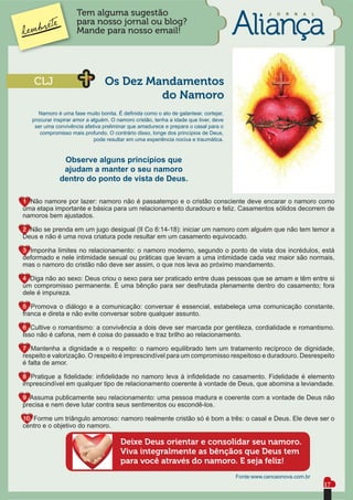 Tem alguma sugestão                                                          J   O   R   N   A   L

                     para nosso jornal ou blog?
                     Mande para nosso email!




   CLJ                           Os Dez Mandamentos
                                          do Namoro
      Namoro é uma fase muito bonita. É deﬁnida como o ato de galantear, cortejar,
   procurar inspirar amor a alguém. O namoro cristão, tenha a idade que tiver, deve
    ser uma convivência afetiva preliminar que amadurece e prepara o casal para o
      compromisso mais profundo. O contrário disso, longe dos princípios de Deus,
                             pode resultar em uma experiência nociva e traumática.


               Observe alguns princípios que
               ajudam a manter o seu namoro
              dentro do ponto de vista de Deus.

1. Não namore por lazer: namoro não é passatempo e o cristão consciente deve encarar o namoro como
uma etapa importante e básica para um relacionamento duradouro e feliz. Casamentos sólidos decorrem de
namoros bem ajustados.

2. Não se prenda em um jugo desigual (II Co 6:14-18): iniciar um namoro com alguém que não tem temor a
Deus e não é uma nova criatura pode resultar em um casamento equivocado.

3. Imponha limites no relacionamento: o namoro moderno, segundo o ponto de vista dos incrédulos, está
deformado e nele intimidade sexual ou práticas que levam a uma intimidade cada vez maior são normais,
mas o namoro do cristão não deve ser assim, o que nos leva ao próximo mandamento.

4. Diga não ao sexo: Deus criou o sexo para ser praticado entre duas pessoas que se amam e têm entre si
um compromisso permanente. É uma bênção para ser desfrutada plenamente dentro do casamento; fora
dele é impureza.

5. Promova o diálogo e a comunicação: conversar é essencial, estabeleça uma comunicação constante,
franca e direta e não evite conversar sobre qualquer assunto.

6. Cultive o romantismo: a convivência a dois deve ser marcada por gentileza, cordialidade e romantismo.
Isso não é cafona, nem é coisa do passado e traz brilho ao relacionamento.

7. Mantenha a dignidade e o respeito: o namoro equilibrado tem um tratamento recíproco de dignidade,
respeito e valorização. O respeito é imprescindível para um compromisso respeitoso e duradouro. Desrespeito
é falta de amor.

8. Pratique a ﬁdelidade: inﬁdelidade no namoro leva à inﬁdelidade no casamento. Fidelidade é elemento
imprescindível em qualquer tipo de relacionamento coerente à vontade de Deus, que abomina a leviandade.

9. Assuma publicamente seu relacionamento: uma pessoa madura e coerente com a vontade de Deus não
precisa e nem deve lutar contra seus sentimentos ou escondê-los.

10. Forme um triângulo amoroso: namoro realmente cristão só é bom a três: o casal e Deus. Ele deve ser o
centro e o objetivo do namoro.

                                       Deixe Deus orientar e consolidar seu namoro.
                                       Viva integralmente as bênçãos que Deus tem
                                       para você através do namoro. E seja feliz!
                                                                                      Fonte:www.cancaonova.com.br
                                                                                                                          17
 