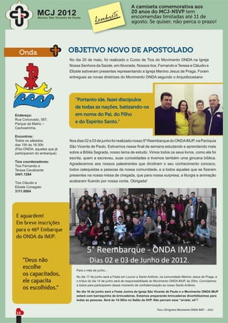 A camiseta comemorativa aos
             MCJ 2012                                                     20 anos do MCJ-NSVP tem
             Núcleo São Vicente de Paulo                                  encomendas limitadas até 11 de
                                                                          agosto. Se quiser, não perca o prazo!




  Onda                          OBJETIVO NOVO DE APOSTOLADO
                                 No dia 20 de maio, foi realizado o Curso de Tios do Movimento ONDA na Igreja
                                 Nossa Senhora da Saúde, em Alvorada. Nossos tios, Fernando e Teresa e Cláudio e
                                 Elizete estiveram presentes representando a Igreja Menino Jesus de Praga. Foram
                                 entregues as novas diretrizes do Movimento ONDA segundo o Arquidiocesano




                                    “Portanto ide, fazei discípulos
                                    de todas as nações, batizando-os
Endereço:                           em nome do Pai, do Filho
Rua Corcovado, 587.
Parque da Matriz –                  e do Espírito Santo.“
Cachoeirinha.

Encontros:
Todos os sábados,                Nos dias 02 e 03 de junho foi realizado nosso 5º Reembarque do ONDA IMJP, na Paróquia
das 15h às 16:30h
                                 São Vicente de Paulo. Estivemos nesse ﬁnal de semana estudando e aprendendo mais
(Pós-ONDA: aqueles que já
participaram do embarque)        sobre a Bíblia Sagrada, nosso tema de estudo. Vimos todos os seus livros, como ela foi
                                 escrita, quem a escreveu, suas curiosidades e tivemos também uma gincana bíblica.
Tios coordenadores:
                                 Agradecemos aos nossos palestrantes que dividiram o seu conhecimento conosco,
Tios Fernando e
Teresa Cavalcante                todos catequistas e pessoas da nossa comunidade, e a todos aqueles que se ﬁzeram
3441.1264                        presentes na nossa missa de chegada, que para nossa surpresa, a liturgia e animação
Tios Cláudio e                   acabaram ﬁcando por nossa conta. Obrigada!
Elizete Conegato
3111.0064




E aguardem!
Em breve inscrições
para o 48º Embarque
do ONDA da IMJP.



     “Deus não
     escolhe                         Para o mês de junho...
     os capacitados,                 No dia 17 de junho será a Festa em Louvor a Santo Antônio, na comunidade Menino Jesus de Praga, e
     ele capacita                    o tríduo do dia 14 de junho será de responsabilidade do Movimento ONDA IMJP, às 20hs. Convidamos

     os escolhidos.“                 a todos para participarem desse momento de confraternização ao nosso Santo Antônio.

                                     No dia 16 de junho será a Festa Junina da Igreja São Vicente de Paulo e o Movimento ONDA IMJP
                                     estará com barraquinha de brincadeiras. Estamos preparando brincadeiras divertidíssimas para
                                     todas as pessoas. Será às 14:30hs no Salão da SVP. Não percam esse “arraiar, sô”!


                                                                                            Tios e Dirigentes Movimento ONDA IMJP – 2012.
18
 