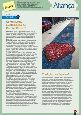 Nossa paróquia está com                                               J   O   R   N   A   L
                  site muito interessante!
                  Vale a pena conferir:
                  www.saovicentecachoeirinha.com.br



Você
Sabia?
Como surgiu
a celebração de
Corpus Christi?
A Festa de Corpus Christi surgiu no séc. XIII, na
diocese de Liège, na Bélgica, por iniciativa da freira
Juliana de Mont Cornillon, (†1258) que recebia
visões nas quais o próprio Jesus lhe pedia uma
festa litúrgica anual em honra do sacramento da
Eucaristia.
Aconteceu, porém, que quando o padre Pedro de
Praga, da Boêmia, celebrou uma Missa na cripta
de Santa Cristina, em Bolsena, Itália, aconteceu
um milagre eucarístico: da hóstia consagrada
começaram a cair gotas de sangue sobre o corporal
após a consagração. Alguns dizem que isto ocorreu
porque o padre teria duvidado da presença real de
Cristo na Eucaristia.
O Papa Urbano IV (1262-1264), que residia em
Orvieto, cidade próxima de Bolsena, onde vivia São
Tomás de Aquino, informado do milagre, então,
ordenou ao Bispo Giacomo que levasse as relíquias
de Bolsena a Orvieto. Isso foi feito em procissão.
Quando o Papa encontrou a Procissão na entrada
de Orvieto, teria então pronunciado diante da
relíquia eucarística as palavras: “Corpus Christi”.
Em 11 de agosto de 1264 o Papa emitiu a bula
“Transiturus de mundo”, onde prescreveu que
na quinta-feira após a oitava de Pentecostes, fosse
oﬁcialmente celebrada a festa em honra do Corpo
do Senhor. São Tomás de Aquino foi encarregado
pelo Papa para compor o Ofício da celebração. O
Papa era um arcediago de Liège e havia conhecido
a Beata e percebido a luz sobrenatural que a             Tradição dos tapetes?
iluminava e a sinceridade de seus apelos.
Em 1290 foi construída a belíssima Catedral de           Todo católico deve participar dessa Procissão por
Orvieto, em pedras pretas e brancas, chamada             ser a mais importante de todas que acontecem
de “Lírio das Catedrais”. Antes disso, em 1247,          durante o ano, pois é a única onde o próprio Senhor
realizou-se a primeira procissão eucarística pelas       sai às ruas para abençoar as pessoas, as famílias
ruas de Liège, como festa diocesana, tornando-           e a cidade. Em muitos lugares criou-se o belo
se depois uma festa litúrgica celebrada em toda a        costume de enfeitar as casas com oratórios e ﬂores
Bélgica, e depois, então, em todo o mundo no séc.        e as ruas com tapetes ornamentados, tudo em
XIV, quando o Papa Clemente V conﬁrmou a Bula            honra do Senhor que vem visitar o seu povo. Tudo
de Urbano IV, tornando a Festa da Eucaristia um          isto tem muito sentido e deve ser preservado.
dever canônico mundial.                                  O culto eucarístico não começou no século XIII,
Em 1317, o Papa João XXII publicou na                    pois começou desde o Cenáculo, quando Jesus
Constituição Clementina o dever de se levar a            instituiu a sagrada Eucaristia. Mas faltava, porém,
Eucaristia em procissão pelas vias públicas. A partir    uma festa especial para agradecer ao “Prisioneiro
da oﬁcialização, a Festa de Corpus Christi passou        dos Sacrários” esta presença inefável que o faz
a ser celebrada todos os anos na primeira quinta-        contemporâneo de todas as gerações cristãs. Era
feira após o domingo da Santíssima Trindade. A           necessário, realmente, uma data distinta para que
celebração normalmente tem início com a missa,           se manifestasse um culto especial ao Corpo e
seguida pela procissão pelas ruas da cidade, que se      Sangue de Cristo, atraindo d’Ele novas graças e
encerra com a bênção do Santíssimo.                      bênçãos para os que caminham neste mundo.



                                                                                                                19
 