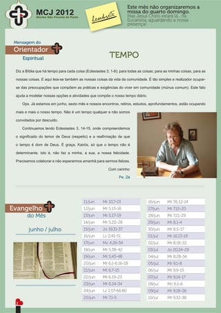 Este mês não organizaremos a
             MCJ 2012
             Núcleo São Vicente de Paulo
                                                                      missa do quarto domingo.
                                                                      Mas Jesus Cristo estará lá... na
                                                                      Eucaristia, aguardando a nossa
                                                                      presença!



 Mensagem do
 Orientador
     Espiritual                                           TEMPO
 Diz a Bíblia que há tempo para cada coisa (Eclesiastes 3, 1-8); para todas as coisas; para as minhas coisas, para as

 nossas coisas. E aqui leia-se também as nossas coisas da vida da comunidade. É tão simples e realizador ocupar-

 se das preocupações que compõem as práticas e exigências do viver em comunidade (múnus comum). Este fato

 ajuda a modelar nossas opções e atividades que compõe o nosso tempo diário.

     Ops. Já estamos em junho, sexto mês e nossos encontros, retiros, estudos, aprofundamentos, estão ocupando

 mais e mais o nosso tempo. Não é um tempo qualquer e não somos

 convidados por descuido.

     Continuamos lendo Eclesiastes 3, 14-15, onde compreendemos

 o signiﬁcado do temor de Deus (respeito) e a reaﬁrmação de que

 o tempo é dom de Deus. É graça, Kairós, só que o tempo não é

 determinante, isto é, não faz a minha, a sua, a nossa felicidade.

 Precisamos colaborar e não esperarmos amanhã para sermos felizes.

                                                         Com carinho

                                                                 Pe. Zé




                                           11/jun     Mt 10,7-13                 26/jun      Mt 7,6.12-14
Evangelho                                  12/jun     Mt 5,13-16                 27/jun      Mt 7,15-20
       do Mês                              13/jun     Mt 5,17-19                 28/jun      Mt 7,21-29
                                           14/jun     Mt 5,20-26                 29/jun      Mt 8,1-4
        junho / julho                      15/jun     Jo 19,31-37                30/jun      Mt 8,5-17
                                           16/jun     Lc 2,41-51                 01/jul      Mt 16,13-19
                                           17/jun     Mc 4,26-34                 02/jul      Mt 8,18-22
                                           18/jun     Mt 5,38-42                 03/jul      Jo 20,24-29
                                           19/jun     Mt 5,43-48                 04/jul      Mt 8,28-34
                                           20/jun     Mt 6,1-6.16-18             05/jul      Mt 9,1-8
                                           21/jun     Mt 6,7-15                  06/jul      Mt 9,9-13
                                           22/jun     Mt 6,19-23                 07/jul      Mt 9,14-17
                                           23/jun     Mt 6,24-34                 08/jul      Mc 6,1-6
                                           24/jun     Lc 1,57-66.80              09/jul      Mt 9,18-26
                                           25/jun     Mt 7,1-5                   10/jul      Mt 9,32-38
 2
 
