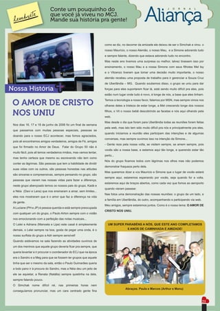 Conte um pouquinho do                                                                   J   O   R   N   A   L

                             que você já viveu no MCJ.
                             Mande sua história pra gente!



                                                                     como se diz, no decorrer da amizade ele deixou de ser o Simchak e virou o
                                                                     nosso Maurício, o nosso Alemão, o nosso Mau, e a Simone adorando tudo
                                                                     e sempre falante, dizendo que estava adorando tudo no encontro.
                                                                     Mas neste ano tivemos uma surpresa ou melhor, talvez tirassem isso por
                                                                     ensinamento, o nosso Mau e a nossa Simone com seus ﬁlhotes Mel Isy
                                                                     e o Vitcenzo tiveram que tomar uma decisão muito importante, o nosso
                                                                     alemão recebeu uma proposta de trabalho para ir gerenciar a Souza Cruz
                                                                     de Uberlândia – MG. Quando soubemos disso, o grupo se uniu para dar

Nossa História                                                       forças para eles suportarem ﬁcar lá, está sendo muito difícil pra eles, pois
                                                                     estão num lugar onde tudo é novo, é longe de nós, a base que eles tinham.
                                                                     Temos a tecnologia a nosso favor, falamos por MSN, mas sempre vimos nos
 O AMOR DE CRISTO                                                    olhares deles a tristeza de estar longe, a Mel crescendo longe dos nossos


 NOS UNIU                                                            ﬁlhos, o Vit o nosso bebê descobrindo as facetas e nós aqui olhando pela
                                                                     web.
                                                                     Mas desde o dia que foram para Uberlândia todas as reuniões foram feitas
 Nos dias 16, 17 e 18 de junho de 2006 foi um ﬁnal de semana
                                                                     pela web, mas isto tem sido muito difícil pra nós e principalmente pra eles,
 que passamos com muitas pessoas especiais, pessoas se
                                                                     quando iniciamos a reunião eles participam das intenções e de algumas
 doando para o nosso ECJ acontecer, mas fomos agraciados,
                                                                     conversas, mas sempre ouvimos isso na intenção da Simone...
 pois ali encontramos amigos verdadeiros, amigos de Fé, amigos
                                                                     - Gente reze pela nossa volta, se visitem sempre, se amem sempre, pois
 que foi ﬁrmado no Amor de Deus. Falar do Grupo 50 não é
                                                                     vocês são a nossa base, e estamos aqui tão longe, e querendo estar tão
 muito fácil, pois ali temos verdadeiros irmãos, mas vamos tentar,
                                                                     perto...
 mas tenho certeza que mesmo eu escrevendo não tem como
                                                                     Nós do grupo ﬁcamos todos com lágrimas nos olhos mas não podemos
 conter as lágrimas. São pessoas que tem a habilidade de dividir
                                                                     demonstrar fraqueza perto dela.
 suas vidas com os outros, são pessoas honestas nas atitudes
                                                                     Mas queremos dizer a vcs Maurício e Simone que o lugar de vocês estará
 são sinceras e compreensivas, sempre pensando no grupo, são
                                                                     sempre aqui, estaremos esperando por vocês, seja quando for a volta,
 pessoas que vieram nas nossas vidas para fazer a diferença,
                                                                     estaremos aqui de braços abertos, como cada vez que fomos ao aeroporto
 neste grupo abençoado temos os nossos pais do grupo, Kadá e
                                                                     quando vieram passear.
 a Néia (Davi e Lana) que nos ensinaram a amar, sem limites...
                                                                     Nas fotos uma demonstração das nossas reuniões: o grupo de um lado, e
 eles nos mostraram que é o amor que faz a diferença na vida
                                                                     a família em Uberlândia, do outro, acompanhando e participando via web.
 da gente.
                                                                     Meu amigos, sempre estaremos juntos. Como é o nosso lema: O AMOR DE
 A Luciane (PH e JP) é pessoa querida e está sempre preocupada
                                                                     CRISTO NOS UNIU.
 com qualquer um do grupo, o Paulo Airton sempre com o violão
 nos emocionando com a perfeição das notas musicais...
 O Lelei e Adriana (Manoela e Lipe) este casal é simplesmente          UM SUPER PARABÉNS A NÓS, QUE ESTE ANO COMPLETAMOS
 demais, o Lelei sempre na boa, gosta de pegar uma onda, é o                     6 ANOS DE CAMINHADA E AMIZADE!

 nosso surﬁsta do grupo a Adri sempre sensível!
 Quando estávamos na sala fazendo as atividades ouvimos de
 um dos meninos que aquele grupo deveria ﬁcar pra sempre, que
 queria levantar e ir procurar o coordenador do ECJ que na época
 era o Sandro e a Meg para que se fossem ter grupos que aquele
 tinha que ser o mesmo da sala, então o Paulo Guimarães queria
 a todo pano ir à procura do Sandro, mas a Néia deu um jeito de
 ele se aquietar, a Renata (Natália) sempre quietinha na dela,
 sempre falando pouco.
 O Simchak nome difícil né, nas primeiras horas nem
                                                                                    Abraços. Paula e Marcos (Arthur e Manu)
 conseguíamos pronunciar, mas um cara centrado gente ﬁna


                                                                                                                                               21
 