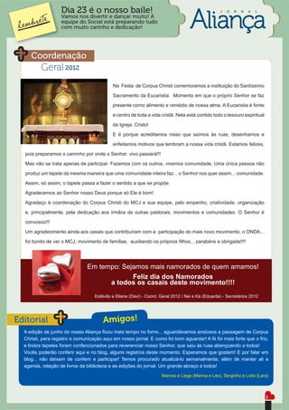 Dia 23 é o nosso baile!                                                        J   O   R   N   A   L
                   Vamos nos divertir e dançar muito! A
                   equipe do Social está preparando tudo
                   com muito carinho e dedicação!




     Coordenação
          Geral 2012
                                            Na Festa de Corpus Christi comemoramos a instituição do Santíssimo
                                            Sacramento da Eucaristia. Momento em que o próprio Senhor se faz
                                            presente como alimento e remédio de nossa alma. A Eucaristia é fonte
                                            e centro de toda a vida cristã. Nela está contido todo o tesouro espiritual
                                            da Igreja: Cristo!
                                            E é porque acreditamos nisso que saímos às ruas, desenhamos e
                                            enfeitamos motivos que lembram a nossa vida cristã. Estamos felizes,
  pois preparamos o caminho por onde o Senhor vivo passará!!!
  Mas não se trata apenas de participar. Fazemos com os outros, vivemos comunidade. Uma única pessoa não

  produz um tapete da mesma maneira que uma comunidade inteira faz... o Senhor nos quer assim... comunidade.
  Assim, só assim, o tapete passa a fazer o sentido a que se propõe.
  Agradecemos ao Senhor nosso Deus porque só Ele é bom!
  Agradeço à coordenação do Corpus Christi do MCJ e sua equipe, pelo empenho, criatividade, organização
  e, principalmente, pela dedicação aos irmãos de outras pastorais, movimentos e comunidades. O Senhor é
  convosco!!!
  Um agradecimento ainda aos casais que contribuíram com a participação do mais novo movimento, o ONDA...
  foi bonito de ver o MCJ, movimento de famílias, auxiliando os próprios ﬁlhos... parabéns e obrigada!!!!




                               Em tempo: Sejamos mais namorados de quem amamos!
                                            Feliz dia dos Namorados
                                     a todos os casais deste movimento!!!!
                                   Estêvão e Eliane (Davi) - Coord. Geral 2012 / Nei e Ká (Eduarda) - Secretários 2012




Editorial                              Amigos!
  A edição de junho do nosso Aliança ﬁcou mais tempo no forno... aguardávamos ansiosos a passagem de Corpus
  Christi, para registro e comunicação aqui em nosso jornal. E como foi bom aguardar! A fé foi mais forte que o frio,
  e lindos tapetes foram confeccionados para reverenciar nosso Senhor, que saiu às ruas abençoando a todos!
  Vocês poderão conferir aqui e no blog, alguns registros deste momento. Esperamos que gostem! E por falar em
  blog... não deixem de conferir e participar! Temos procurado atualizá-lo semanalmente, além de manter ali a
  agenda, relação de livros da biblioteca e as edições do jornal. Um grande abraço a todos!
                                                                     Marcos e Liege (Marina e Léo), Serginho e Lídia (Lara)



                                                                                                                          3
 