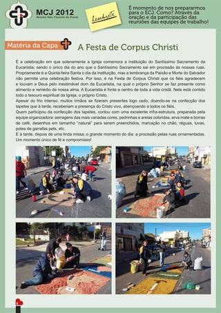 É momento de nos prepararmos
             MCJ 2012                                          para o ECJ. Como? Através da
             Núcleo São Vicente de Paulo                       oração e da participação das
                                                               reuniões das equipes de trabalho!



Matéria da Capa                        A Festa de Corpus Christi
  É a celebração em que solenemente a Igreja comemora a instituição do Santíssimo Sacramento da
  Eucaristia; sendo o único dia do ano que o Santíssimo Sacramento sai em procissão às nossas ruas.
  Propriamente é a Quinta-feira Santa o dia da instituição, mas a lembrança da Paixão e Morte do Salvador
  não permite uma celebração festiva. Por isso, é na Festa de Corpus Christi que os ﬁéis agradecem
  e louvam a Deus pelo inestimável dom da Eucaristia, na qual o próprio Senhor se faz presente como
  alimento e remédio de nossa alma. A Eucaristia é fonte e centro de toda a vida cristã. Nela está contido
  todo o tesouro espiritual da Igreja, o próprio Cristo.
  Apesar do frio intenso, muitos irmãos se ﬁzeram presentes logo cedo, doando-se na confecção dos
  tapetes que à tarde, receberiam a presença do Cristo vivo, abençoando a todos os ﬁéis.
  Quem participou da confecção dos tapetes, contou com uma excelente infra-estrutura, preparada pela
  equipe organizadora: serragens das mais variadas cores, pedrinhas e areias coloridas, erva mate e borras
  de café, desenhos em tamanho “natural” para serem preenchidos, marcação no chão, réguas, luvas,
  potes de garrafas pets, etc.
  E à tarde, depois de uma linda missa, o grande momento do dia: a procissão pelas ruas ornamentadas.
  Um momento único de fé e compromisso!




  4
 