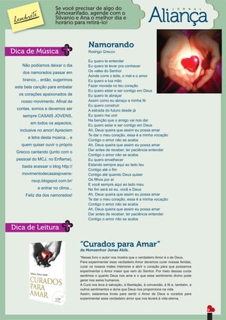 Se você precisar de algo do                                             J   O   R   N   A   L
                      Almoxarifado, agende com o
                      Silvanio e Ana o melhor dia e
                      horário para retirá-lo!



                                        Namorando
Dica de Música                          Rodrigo Grecco

                                        Eu quero te entender
    Não podíamos deixar o dia           Eu quero te levar pra conhecer
    dos namorados passar em             Os vales do Senhor
                                        Aonde corre o leite, o mel e o amor
    branco... então, sugerimos          Eu quero a tua mão
 esta bela canção para embalar          Fazer morada no teu coração
                                        Eu quero estar e ser contigo em Deus
   os corações apaixonados de           Eu quero te abraçar
    nosso movimento. Aﬁnal de           Assim como eu abraço a minha fé
                                        Eu quero construir
 contas, somos e devemos ser            A estrada do futuro desde já
     sempre CASAIS JOVENS,              Eu quero me unir
                                        Na benção que o amigo vai nos dar
        em todos os aspectos,           Eu quero estar e ser contigo em Deus
   inclusive no amor! Apreciem          Ah, Deus queira que assim eu possa amar
                                        Te dar o meu coração, essa é a minha vocação
       a letra desta música... e
                                        Contigo o amor não se acaba
    quem quiser ouvir o próprio         Ah, Deus queira que assim eu possa amar
                                        Dar antes de receber, ter paciência entender
 Grecco cantando (junto com o
                                        Contigo o amor não se acaba
 pessoal do MCJ, no Enﬂama),            Eu quero envelhecer
    basta acessar o blog http://        Estando sempre aqui ao lado teu
                                        Contigo até o ﬁm
    movimentodecasaisjovens-            Contigo até quando Deus quiser
         nsvp.blogspot.com.br/          Os ﬁlhos por aí
                                        E você sempre aqui ao lado meu
            e entrar no clima...        No ﬁm será só eu, você e Deus
      Feliz dia dos namorados!          Ah, Deus queira que assim eu possa amar
                                        Te dar o meu coração, essa é a minha vocação
                                        Contigo o amor não se acaba
                                        Ah, Deus queira que assim eu possa amar
                                        Dar antes de receber, ter paciência entender
                                        Contigo o amor não se acaba

Dica de Leitura

                                   “Curados para Amar”
                                   de Monsenhor Jonas Abib.
                                   “Nesse livro o autor nos mostra que o verdadeiro Amor é o de Deus.
                                   Para experimentar esse verdadeiro Amor devemos curar nossas feridas,
                                   curar os nossos males interiores e abrir o coração para que possamos
                                   experimentar o Amor maior que vem do Senhor. Por meio dessas curas
                                   sentimos o quanto Deus nos ama e o que esse sentimento divino pode
                                   gerar nos seres humanos.
                                   A Cura nos leva à salvação, à libertação, à conversão, à fé e, também, a
                                   outros sentimentos e dons que Deus nos proporciona na vida.
                                   Assim, estaremos livres para sentir o Amor de Deus e curados para
                                   experimentar esse verdadeiro amor que nos levará à vida eterna.


                                                                                                                      9
 