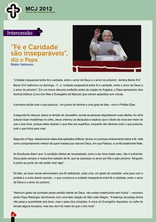 MCJ 2012
            Núcleo São Vicente de Paulo




Intercessão


 “Fé e Caridade
 são inseparáveis”,
 diz o Papa.
 Rádio Vaticano



  “Unidade inseparável entre fé e caridade, entre o amor de Deus e o amor do próximo”, lembra Bento XVI
  Bento XVI reafirmou no domingo, 11, a “unidade inseparável entre fé e caridade, entre o amor de Deus e
  o amor do próximo”. Em um breve discurso proferido antes da oração do Angelus, o Papa apresentou dois
  trechos bíblicos (Livro dos Reis e Evangelho de Marcos) que narram episódios com viúvas.


  A primeira divide tudo o que possuía - um punho de farinha e uma gota de óleo - com o Profeta Elias.


  A segunda foi vista por Jesus no templo de Jerusalém, aonde as pessoas depositavam suas ofertas. Ao vê-la
  colocar duas moedinhas no cofre, Jesus chamou os discípulos e explicou que o óbolo da viúva era maior do
  que o dos ricos, porque estes doaram o que lhes era supérfluo, enquanto ela ofereceu tudo o que possuía,
  tudo o que tinha para viver.


  Segundo o Papa, relacionando estes dois episódios bíblicos, temos um precioso ensinamento sobre a fé, vista
  como comportamento interior de quem baseia sua vida em Deus, em sua Palavra, e confia totalmente Nele.


  As Escrituras dizem que “a condição efetiva de necessidade, como a da viúva neste caso, não é suficiente:
  Deus pede sempre a nossa livre adesão de fé, que se expressa no amor por Ele e pelo próximo. Ninguém
  é pobre ao ponto de não poder doar algo”.


  De fato, as duas viúvas demonstram sua fé realizando, cada uma, um gesto de caridade: uma para com o
  profeta e a outra dando esmola - o que comprova a unidade inseparável entre fé e caridade, entre o amor
  de Deus e o amor do próximo.


  “Nenhum gesto de bondade perde sentido diante de Deus; não existe misericórdia sem frutos” – recordou
  ainda Papa Ratzinger, terminando com uma bela citação de São Leão Magno: “A balança da justiça divina
  não pesa a quantidade dos dons, mas o peso dos corações. A viúva do Evangelho depositou no cofre do
  templo alguns trocados, mas seu dom foi maior do que o dos ricos”.


 10
 