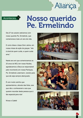 J   O   R   N   A   L




Aconteceu
                            Nosso querido
                            Pe. Ermelindo
 Dia 27 de outubro estivemos com
 nosso querido Pe. Ermelindo, que
 comemorava mais um ano de vida.


 E como disse o bispo Dom Jaime, em
 nossa missa de ação de graças: “isto
 é sinal de quem cuida, e quem cuida
 ama.”


 Neste ano em que comemoramos os
 20 anos do MCJ em nosso Núcleo,
 agradecemos a Deus ao responsável
 pelo movimento em nossa Paróquia,
 Pe. Ermelindo Lotermann, orando para
 que ele seja sempre abençoado.


 É com muito carinho que
 apresentamos, através das fotos, aos
 que não o conheceram e aos que
 querem recordar desta pessoa que é
 tão especial para nós!


 Nívea e Caletti




                                                                11
 