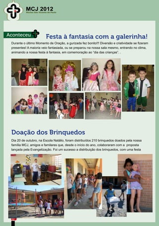 MCJ 2012
           Núcleo São Vicente de Paulo




Aconteceu                   Festa à fantasia com a galerinha!
 Durante o último Momento de Oração, a gurizada fez bonito!!! Diversão e criatividade se fizeram
 presentes! A maioria veio fantasiada, ou se preparou na nossa sala mesmo, entrando no clima,
 animando a nossa festa à fantasia, em comemoração ao “dia das crianças”. .




 Doação dos Brinquedos
 Dia 20 de outubro, na Escola Natálio, foram distribuídos 210 brinquedos doados pela nossa
 família MCJ, amigos e familares que, desde o início do ano, colaboraram com a proposta
 lançada pela Evangelização. Foi um sucesso a distribuição dos brinquedos, com uma festa




 12
 