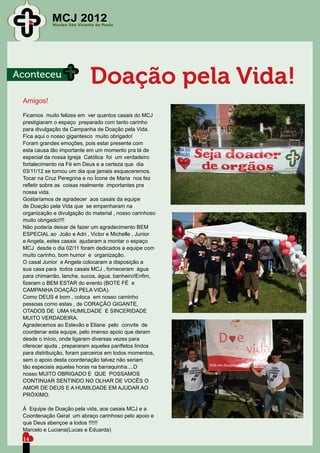 MCJ 2012
             Núcleo São Vicente de Paulo




Aconteceu
                             Doação pela Vida!
 Amigos!

 Ficamos muito felizes em ver quantos casais do MCJ
 prestigiaram o espaço preparado com tanto carinho
 para divulgação da Campanha de Doação pela Vida.
 Fica aqui o nosso gigantesco muito obrigado!
 Foram grandes emoções, pois estar presente com
 esta causa tão importante em um momento pra lá de
 especial da nossa Igreja Católica foi um verdadeiro
 fortalecimento na Fé em Deus e a certeza que dia
 03/11/12 se tornou um dia que jamais esqueceremos.
 Tocar na Cruz Peregrina e no Ícone de Maria nos fez
 refletir sobre as coisas realmente importantes pra
 nossa vida.
 Gostaríamos de agradecer aos casais da equipe
 de Doação pela Vida que se empenharam na
 organização e divulgação do material , nosso carinhoso
 muito obrigado!!!!
 Não poderia deixar de fazer um agradecimento BEM
 ESPECIAL ao João e Adri , Victor e Michelle , Junior
 e Angela, estes casais ajudaram a montar o espaço
 MCJ desde o dia 02/11 foram dedicados a equipe com
 muito carinho, bom humor e organização.
 O casal Junior e Angela colocaram a disposição a
 sua casa para todos casais MCJ , forneceram água
 para chimarrão, lanche, sucos, água, banheiro!Enfim,
 fizeram o BEM ESTAR do evento (BOTE FÉ e
 CAMPANHA DOAÇÃO PELA VIDA).
 Como DEUS é bom , coloca em nosso caminho
 pessoas como estas , de CORAÇÃO GIGANTE,
 OTADOS DE UMA HUMILDADE E SINCERIDADE
 MUITO VERDADEIRA.
 Agradecemos ao Estevão e Eliane pelo convite de
 coordenar esta equipe, pelo imenso apoio que deram
 desde o início, onde ligaram diversas vezes para
 oferecer ajuda , prepararam aqueles panfletos lindos
 para distribuição, foram parceiros em todos momentos,
 sem o apoio desta coordenação talvez não seriam
 tão especiais aquelas horas na barraquinha....O
 nosso MUITO OBRIGADO E QUE POSSAMOS
 CONTINUAR SENTINDO NO OLHAR DE VOCÊS O
 AMOR DE DEUS E A HUMILDADE EM AJUDAR AO
 PRÓXIMO.

 À Equipe de Doação pela vida, aos casais MCJ e a
 Coordenação Geral um abraço carinhoso pelo apoio e
 que Deus abençoe a todos !!!!!!
 Marcelo e Luciana(Lucas e Eduarda)
 14
 