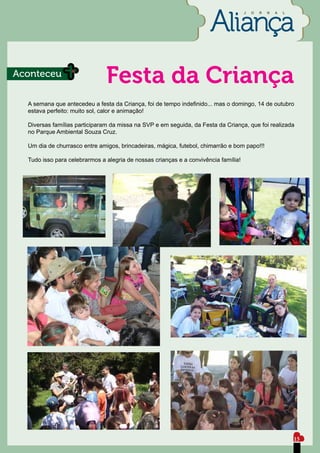 J   O   R   N   A   L




Aconteceu
                               Festa da Criança
  A semana que antecedeu a festa da Criança, foi de tempo indefinido... mas o domingo, 14 de outubro
  estava perfeito: muito sol, calor e animação!

  Diversas famílias participaram da missa na SVP e em seguida, da Festa da Criança, que foi realizada
  no Parque Ambiental Souza Cruz.

  Um dia de churrasco entre amigos, brincadeiras, mágica, futebol, chimarrão e bom papo!!!

  Tudo isso para celebrarmos a alegria de nossas crianças e a convivência família!




                                                                                                             15
 