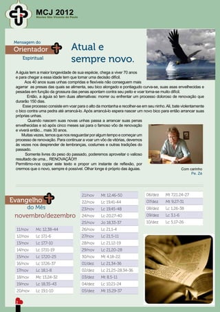 MCJ 2012
            Núcleo São Vicente de Paulo




 Mensagem do
 Orientador                       Atual e
     Espiritual
                                  sempre novo.
 A águia tem a maior longevidade de sua espécie, chega a viver 70 anos
 e para chegar a essa idade tem que tomar uma decisão difícil.
      Aos 40 anos suas unhas compridas e flexíveis não conseguem mais
 agarrar as presas das quais se alimenta, seu bico alongado e pontiagudo curva-se, suas asas envelhecidas e
 pesadas em função da grossura das penas apontam contra seu peito e voar torna-se muito difícil.
        Então, a águia só tem duas alternativas: morrer ou enfrentar um processo doloroso de renovação que
 durarão 150 dias.
     Esse processo consiste em voar para o alto da montanha e recolher-se em seu ninho. Ali, bate violentamente
 o bico contra uma pedra até arrancá-lo. Após arrancá-lo espera nascer um novo bico para então arrancar suas
 próprias unhas.
        Quando nascem suas novas unhas passa a arrancar suas penas
 envelhecidas e só após cinco meses sai para o famoso vôo de renovação
 e viverá então... mais 30 anos.
     Muitas vezes, temos que nos resguardar por algum tempo e começar um
 processo de renovação. Para continuar a voar um vôo de vitórias, devemos
 às vezes nos desprender de lembranças, costumes e outras tradições do
 passado.
       Somente livres do peso do passado, poderemos aproveitar o valioso
 resultado de uma... RENOVAÇÃO!!!
 Permitimo-nos copiar este texto e propor um instante de reflexão, por
 crermos que o novo, sempre é possível. Olhar longe é próprio das águias.                         Com carinho
                                                                                                        Pe. Zé




                                          21/nov   Mt 12,46-50               06/dez     Mt 7,21.24-27
Evangelho                                 22/nov   Lc 19,41-44               07/dez     Mt 9,27-31
       do Mês                             23/nov   Lc 19,45-48               08/dez     Lc 1,26-38
 novembro/dezembro                        24/nov   Lc 20,27-40               09/dez     Lc 3,1-6
                                          25/nov   Jo 18,33-37               10/dez     Lc 5,17-26
  11/nov    Mc 12,38-44                   26/nov   Lc 21,1-4
  12/nov    Lc 17,1-6                     27/nov   Lc 21,5-11
  13/nov    Lc 17,7-10                    28/nov   Lc 21,12-19
  14/nov    Lc 17,11-19                   29/nov   Lc 21,20-28
  15/nov    Lc 17,20-25                   30/nov   Mt 4,18-22
  16/nov    Lc 17,26-37                   01/dez   Lc 21,34-36
  17/nov    Lc 18,1-8                     02/dez   Lc 21,25-28.34-36
  18/nov    Mc 13,24-32                   03/dez   Mt 8,5-11
  19/nov    Lc 18,35-43                   04/dez   Lc 10,21-24
  20/nov    Lc 19,1-10                    05/dez   Mt 15,29-37

 2
 