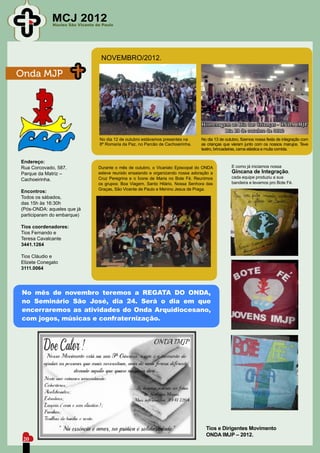 MCJ 2012
             Núcleo São Vicente de Paulo




                                  NOVEMBRO/2012.

Onda MJP




                                 No dia 12 de outubro estávamos presentes na      No dia 13 de outubro, fizemos nossa festa de integração com
                                 8º Romaria da Paz, no Parcão de Cachoeirinha.    as crianças que vieram junto com os nossos marujos. Teve
                                                                                  teatro, brincadeiras, cama elástica e muita comida.

Endereço:
Rua Corcovado, 587.              Durante o mês de outubro, o Vicariato Episcopal do ONDA          E como já iniciamos nossa
Parque da Matriz –               esteve reunido ensaiando e organizando nossa adoração a          Gincana de Integração,
                                 Cruz Peregrina e o Ícone de Maria no Bote Fé. Reunimos           cada equipe produziu a sua
Cachoeirinha.
                                 os grupos: Boa Viagem, Santo Hilário, Nossa Senhora das          bandeira e levamos pro Bote Fé.
                                 Graças, São Vicente de Paulo e Menino Jesus de Praga.
Encontros:
Todos os sábados,
das 15h às 16:30h
(Pós-ONDA: aqueles que já
participaram do embarque)

Tios coordenadores:
Tios Fernando e
Teresa Cavalcante
3441.1264

Tios Cláudio e
Elizete Conegato
3111.0064




No mês de novembro teremos a REGATA DO ONDA,
no Seminário São José, dia 24. Será o dia em que
encerraremos as atividades do Onda Arquidiocesano,
com jogos, músicas e confraternização.




                                                                                    Tios e Dirigentes Movimento
                                                                                    ONDA IMJP – 2012.
 20
 