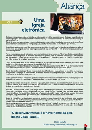 J   O   R   N   A   L




 CLJ
                             Uma
                            Igreja
                       eletrônica
Cada vez mais pessoas estão conectadas às redes sociais em várias partes do mundo. Destaque para o Brasil que,
segundo pesquisa realizada pelo Instituto Nielsen Company, é o país com maior taxa de internautas utilizando algum
tipo de rede social.
Diante de seres humanos cada vez mais conectados pelas novas mídias e tecnologias, resolvi construir uma reflexão
pensando nas redes sociais e na evangelização, que se faz tão necessária no mundo em que vivemos.

Jesus Cristo gostava de compartilhar seus ensinamentos utilizando parábolas: “o reino dos céus é ainda semelhante
a uma rede que, lançada ao mar, recolhe peixes de toda espécie” (Mt 13, 47-50). Ensinamentos que estimulam
nossas imaginações.

Penso no que passava pela cabeça de quem ouvia sábios ensinamentos: um “filme” que ilustrava as parábolas,
mexendo com a imaginação de discípulos e curiosos. Os quem ouviam as parábolas narradas por Cristo pareciam
ver, no imaginário, vídeos daquilo que era narrado, semelhante, por exemplo, a quando sonhamos ou assistimos a
um vídeo enviado via e-mail por um amigo.

Cristo, há dois mil de anos, na sua missão de propagar a boa notícia, escolheu na sua imensa e já populosa “rede
social”: doze discípulos, a quem chamou de apóstolos (Lc 6,12-19).
Disse Jesus: “por onde andardes anunciai que o Reino dos Céus está próximo” (Mt 10-7). O Reino está próximo,
porque está dentro de nós. É nossa a responsabilidade de conexão, e implantação desse Reino.

Diante da missão deixada por Jesus, mesmo diante das dificuldades e perseguições, os apóstolos começaram a
evangelizar e a propagar os ensinamentos do mestre, atraindo novos seguidores para o Reino de Deus, criando
uma imensa rede de novos evangelizados.

Juntos, (em comunhão) e conectados, podemos ampliar ainda mais o anúncio da boa notícia. “E será pregado este
evangelho do Reino por todo o mundo, para testemunho a todas as nações”. (Mt 24-14).

Seguindo o exemplo dos discípulos, podemos hoje, agora, com um clique, pescar, adicionar, ir em busca de seres
humanos para as “redes sociais” do Reino de Deus da justiça e paz. O conectado servo de Deus Beato João Paulo
II, disse: “a evolução é compatível com a fé cristã”.

YouTube, Orkut, Facebook, Twitter, MSN, blogs, sites, e outras linguagens eletrônicas, são ferramentas importantes
(atraentes) que aliadas aos dons individuais de cada cristão, podem contribuir para estimular ações virtuais
na construção do Reino dos Céus. Basta que o “cristoconectividade” inspire você! Vídeos, correios eletrônicos,
postagens, blogs, ferramentas que podem ajudar a transformar vidas de seres humanos internautas.

Jesus de Nazaré tem um incalculável número de seguidores, suas “postagens” são lembradas, lidas, seguidas,
“curtidas”, até nos confins da terra, poderíamos afirmar seguramente, em uma analogia, que seu “Twitter” tem o
maior número de seguidores do mundo.
Mas é preciso seguir, curtir, estar conectado a Jesus de verdade, na “orAÇÃO” em plena comunhão com uma Igreja
missionária, evangelizadora, profética, e, inevitavelmente, eletrônica. Sinal de Deus na terra, luz e conexão para
construir uma sociedade mais humana.


       “O desenvolvimento é o novo nome da paz.”
       (Beato João Paulo II)
                                                                 Dado Galvão
                                                       Fonte:www.jovensconectados.org.br
                                                                                                                      21
 